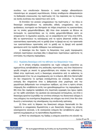 Σελίδα 37 από 75
Με τη συγχρηματοδότηση της Ελλάδας και της Ευρωπαϊκής Ένωσης
συνόλου των επενδυτικών δαπανών η οποία παρέχει αδικαιολόγητο
πλεονέκτημα σε γεωργική εκμετάλλευση. Επίσης αποδέχονται αδιαφιλονίκητα
τη διαδικασία επικοινωνίας της περίπτωσης 3.6 της παρούσας και τις έννομες
και λοιπές συνέπειες που προκύπτουν από αυτή.
δ) Επιπλέον τον γενικών υποχρεώσεων της περίπτωσης γ΄ πιο πάνω οι
δικαιούχοι αναλαμβάνουν τις ακόλουθες ειδικές υποχρεώσεις: αα) να
φυλάσσουν, συντηρούν και διατηρούν σε πλήρη ετοιμότητα τις εγκαταστάσεις
για τις οποίες χρηματοδοτήθηκαν, ββ) όταν είναι αναγκαίο να θέτουν σε
λειτουργία τις εγκαταστάσεις για τις οποίες χρηματοδοτήθηκαν ώστε να
αποφεύγεται το ζημιογόνο γεγονός, γγ) να ασφαλίζονται κατ’ έτος στον ΕΛΓΑ,
δδ) να προστατεύουν τις καλλιέργειες από τα πρώτα βλαστικά στάδια στις
εγκαταστάσεις προστασίας από το χαλάζι ή/και τη βροχή και εε) την προστασία
των εγκαταστάσεων προστασίας από το χαλάζι και τη βροχή από φυσικά
φαινόμενα κατά την περίοδο λήθαργου των καλλιεργειών.
ε) Δικαιούχοι που δεν τηρούν τις δεσμεύσεις τους χωρίς τεκμηριωμένη
επίκληση περιπτώσεων ανωτέρας βίας ή εξαιρετικών περιπτώσεων υφίστανται τις
επιπτώσεις της επόμενης παραγράφου.
12.2. Κυρώσεις δικαιούχων από την αθέτηση των δεσμεύσεών τους
α) Η αίτηση στήριξης ανακαλείται και τυχόν ενίσχυση ανακτάται ως
αχρεωστήτως καταβληθείσα στις ακόλουθες περιπτώσεις: αα) όταν δηλώνονται
ψευδή στοιχεία με σκοπό τη χρηματοδότηση στο πλαίσιο του καθεστώτος.
Ειδικά στην περίπτωση αυτή ο δικαιούχος αποκλείεται από το καθεστώς το
ημερολογιακό έτος της μη συμμόρφωσης και το επόμενο, ββ) όταν διαπιστωθεί
ότι δεν πληρούνται τα κριτήρια επιλεξιμότητας και επιλογής. Τα κριτήρια
επιλογής δεν πληρούνται όταν η βαθμολογία είναι μικρότερη από την
χαμηλότερη βαθμολογία των ενταγμένων πράξεων, γγ) όταν η πρώτη αίτηση
πληρωμής δεν υποβάλλεται εντός των χρονοδιαγραμμάτων της παραγράφου 8,
δδ) όταν δεν παρέχεται πρόσβαση στις λογιστικές εγγραφές που έχουν σχέση
με την ορθή υλοποίηση του φυσικού και οικονομικού αντικειμένου, εε) όταν ο
δικαιούχος αρνείται ή εμποδίζει την επιτόπια επίσκεψη του διοικητικού ελέγχου ή
τους ελέγχους του συστήματος διαχείρισης και ελέγχου και στστ) όταν δεν είναι
δυνατή η πιστοποίηση της ολοκλήρωσης της επενδυτικής πρότασης.
β) Όταν κατά τη διάρκεια του διοικητικού ελέγχου διαπιστωθεί ότι δεν
τηρούνται οι υποχρεώσεις δημοσιότητας ο μεν διοικητικός έλεγχος της αίτησης
ολοκληρώνεται κανονικά, η δε αναλογούσα ενίσχυση δεν καταβάλλεται μέχρι τη
οριστική συμμόρφωση με τις προϋποθέσεις δημοσιότητας.
γ) Μετά την ολοκλήρωση της Πράξης η ενίσχυση ανακτάται στο σύνολό της
ΑΔΑ: ΩΨΖΜ4653ΠΓ-ΣΥ5
 