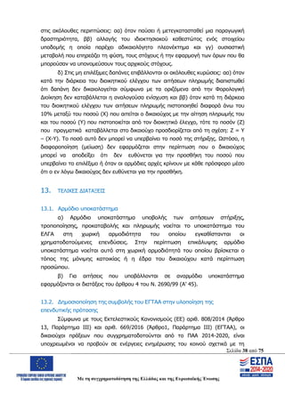 Σελίδα 38 από 75
Με τη συγχρηματοδότηση της Ελλάδας και της Ευρωπαϊκής Ένωσης
στις ακόλουθες περιπτώσεις: αα) όταν παύσει ή μετεγκατασταθεί μια παραγωγική
δραστηριότητα, ββ) αλλαγής του ιδιοκτησιακού καθεστώτος ενός στοιχείου
υποδομής η οποία παρέχει αδικαιολόγητο πλεονέκτημα και γγ) ουσιαστική
μεταβολή που επηρεάζει τη φύση, τους στόχους ή την εφαρμογή των όρων που θα
μπορούσαν να υπονομεύσουν τους αρχικούς στόχους.
δ) Στις μη επιλέξιμες δαπάνες επιβάλλονται οι ακόλουθες κυρώσεις: αα) όταν
κατά την διάρκεια του διοικητικού ελέγχου των αιτήσεων πληρωμής διαπιστωθεί
ότι δαπάνη δεν δικαιολογείται σύμφωνα με τα οριζόμενα από την Φορολογική
Διοίκηση δεν καταβάλλεται η αναλογούσα ενίσχυση και ββ) όταν κατά τη διάρκεια
του διοικητικού ελέγχου των αιτήσεων πληρωμής πιστοποιηθεί διαφορά άνω του
10% μεταξύ του ποσού (Χ) που αιτείται ο δικαιούχος με την αίτηση πληρωμής του
και του ποσού (Υ) που πιστοποιείται από τον διοικητικό έλεγχο, τότε το ποσόν (Ζ)
που πραγματικά καταβάλλεται στο δικαιούχο προσδιορίζεται από τη σχέση: Ζ = Υ
– (Χ-Υ). Το ποσό αυτό δεν μπορεί να υπερβαίνει το ποσό της στήριξης. Ωστόσο, η
διαφοροποίηση (μείωση) δεν εφαρμόζεται στην περίπτωση που ο δικαιούχος
μπορεί να αποδείξει ότι δεν ευθύνεται για την προσθήκη του ποσού που
υπερβαίνει το επιλέξιμο ή όταν οι αρμόδιες αρχές κρίνουν με κάθε πρόσφορο μέσο
ότι ο εν λόγω δικαιούχος δεν ευθύνεται για την προσθήκη.
13. ΤΕΛΙΚΕΣ ΔΙΑΤΑΞΕΙΣ
13.1. Αρμόδιο υποκατάστημα
α) Αρμόδιο υποκατάστημα υποβολής των αιτήσεων στήριξης,
τροποποίησης, προκαταβολής και πληρωμής νοείται το υποκατάστημα του
ΕΛΓΑ στη χωρική αρμοδιότητα του οποίου εγκαθίστανται οι
χρηματοδοτούμενες επενδύσεις. Στην περίπτωση επικάλυψης αρμόδιο
υποκατάστημα νοείται αυτό στη χωρική αρμοδιότητά του οποίου βρίσκεται ο
τόπος της μόνιμης κατοικίας ή η έδρα του δικαιούχου κατά περίπτωση
προσώπου.
β) Για αιτήσεις που υποβάλλονται σε αναρμόδιο υποκατάστημα
εφαρμόζονται οι διατάξεις του άρθρου 4 του Ν. 2690/99 (Α’ 45).
13.2. Δημοσιοποίηση της συμβολής του ΕΓΤΑΑ στην υλοποίηση της
επενδυτικής πρότασης
Σύμφωνα με τους Εκτελεστικούς Κανονισμούς (ΕΕ) αριθ. 808/2014 (Άρθρο
13, Παράρτημα ΙΙΙ) και αριθ. 669/2016 (Άρθρο1, Παράρτημα ΙΙΙ) (ΕΓΤΑΑ), οι
δικαιούχοι πράξεων που συγχρηματοδοτούνται από το ΠΑΑ 2014-2020, είναι
υποχρεωμένοι να προβούν σε ενέργειες ενημέρωσης του κοινού σχετικά με τη
ΑΔΑ: ΩΨΖΜ4653ΠΓ-ΣΥ5
 