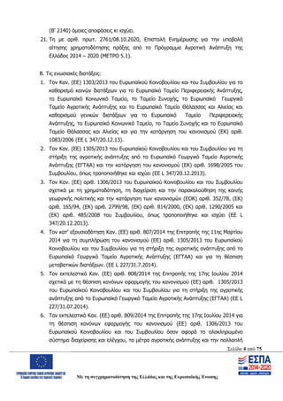 Σελίδα 4 από 75
Με τη συγχρηματοδότηση της Ελλάδας και της Ευρωπαϊκής Ένωσης
(Β’ 2140) όμοιες αποφάσεις κι ισχύει.
21. Τη με αριθ. πρωτ. 2761/08.10.2020, Επιστολή Ενημέρωσης για την υποβολή
αίτησης χρηματοδότησης πράξης από το Πρόγραμμα Αγροτική Ανάπτυξη της
Ελλάδος 2014 – 2020 (ΜΕΤΡΟ 5.1).
Β. Τις ενωσιακές διατάξεις:
1. Τον Καν. (ΕΕ) 1303/2013 του Ευρωπαϊκού Κοινοβουλίου και του Συμβουλίου για το
καθορισμό κοινών διατάξεων για το Ευρωπαϊκό Ταμείο Περιφερειακής Ανάπτυξης,
το Ευρωπαϊκό Κοινωνικό Ταμείο, το Ταμείο Συνοχής, το Ευρωπαϊκό Γεωργικό
Ταμείο Αγροτικής Ανάπτυξης και το Ευρωπαϊκό Ταμείο Θάλασσας και Αλιείας και
καθορισμού γενικών διατάξεων για το Ευρωπαϊκό Ταμείο Περιφερειακής
Ανάπτυξης, το Ευρωπαϊκό Κοινωνικό Ταμείο, το Ταμείο Συνοχής και το Ευρωπαϊκό
Ταμείο Θάλασσας και Αλιείας και για την κατάργηση του κανονισμού (ΕΚ) αριθ.
1083/2006 (ΕΕ L 347/20.12.13).
2. Τον Καν. (ΕΕ) 1305/2013 του Ευρωπαϊκού Κοινοβουλίου και του Συμβουλίου για τη
στήριξη της αγροτικής ανάπτυξης από το Ευρωπαϊκό Γεωργικό Ταμείο Αγροτικής
Ανάπτυξης (ΕΓΤΑΑ) και την κατάργηση του κανονισμού (ΕΚ) αριθ. 1698/2005 του
Συμβουλίου, όπως τροποποιήθηκε και ισχύει (ΕΕ L 347/20.12.2013).
3. Τον Καν. (ΕΕ) αριθ. 1306/2013 του Ευρωπαϊκού Κοινοβουλίου και του Συμβουλίου
σχετικά με τη χρηματοδότηση, τη διαχείριση και την παρακολούθηση της κοινής
γεωργικής πολιτικής και την κατάργηση των κανονισμών (ΕΟΚ) αριθ. 352/78, (ΕΚ)
αριθ. 165/94, (ΕΚ) αριθ. 2799/98, (ΕΚ) αριθ. 814/2000, (ΕΚ) αριθ. 1290/2005 και
(ΕΚ) αριθ. 485/2008 του Συμβουλίου, όπως τροποποιήθηκε και ισχύει (ΕΕ L
347/20.12.2013).
4. Τον κατ’ εξουσιοδότηση Καν. (ΕΕ) αριθ. 807/2014 της Επιτροπής της 11ης Μαρτίου
2014 για τη συμπλήρωση του κανονισμού (ΕΕ) αριθ. 1305/2013 του Ευρωπαϊκού
Κοινοβουλίου και του Συμβουλίου για τη στήριξη της αγροτικής ανάπτυξης από το
Ευρωπαϊκό Γεωργικό Ταμείο Αγροτικής Ανάπτυξης (ΕΓΤΑΑ) και για τη θέσπιση
μεταβατικών διατάξεων. (ΕΕ L 227/31.7.2014).
5. Τον εκτελεστικό Καν. (ΕΕ) αριθ. 808/2014 της Επιτροπής της 17ης Ιουλίου 2014
σχετικά με τη θέσπιση κανόνων εφαρμογής του κανονισμού (ΕΕ) αριθ. 1305/2013
του Ευρωπαϊκού Κοινοβουλίου και του Συμβουλίου για τη στήριξη της αγροτικής
ανάπτυξης από το Ευρωπαϊκό Γεωργικό Ταμείο Αγροτικής Ανάπτυξης (ΕΓΤΑΑ) (EE L
227/31.07.2014).
6. Τον εκτελεστικό Καν. (ΕΕ) αριθ. 809/2014 της Επιτροπής της 17ης Ιουλίου 2014 για
τη θέσπιση κανόνων εφαρμογής του κανονισμού (ΕΕ) αριθ. 1306/2013 του
Ευρωπαϊκού Κοινοβουλίου και του Συμβουλίου όσον αφορά το ολοκληρωμένο
σύστημα διαχείρισης και ελέγχου, τα μέτρα αγροτικής ανάπτυξης και την πολλαπλή
ΑΔΑ: ΩΨΖΜ4653ΠΓ-ΣΥ5
 