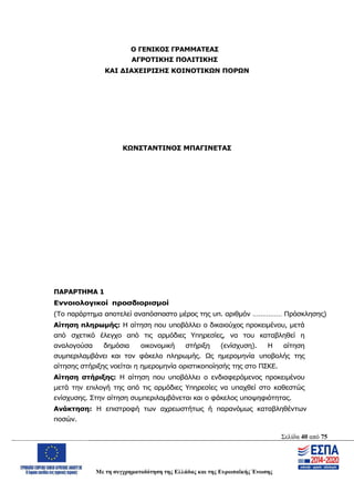 Σελίδα 40 από 75
Με τη συγχρηματοδότηση της Ελλάδας και της Ευρωπαϊκής Ένωσης
Ο ΓΕΝΙΚΟΣ ΓΡΑΜΜΑΤΕΑΣ
ΑΓΡΟΤΙΚΗΣ ΠΟΛΙΤΙΚΗΣ
ΚΑΙ ΔΙΑΧΕΙΡΙΣΗΣ ΚΟΙΝΟΤΙΚΩΝ ΠΟΡΩΝ
ΚΩΝΣΤΑΝΤΙΝΟΣ ΜΠΑΓΙΝΕΤΑΣ
ΠΑΡΑΡΤΗΜΑ 1
Εννοιολογικοί προσδιορισμοί
(Το παράρτημα αποτελεί αναπόσπαστο μέρος της υπ. αριθμόν …………… Πρόσκλησης)
Αίτηση πληρωμής: Η αίτηση που υποβάλλει ο δικαιούχος προκειμένου, μετά
από σχετικό έλεγχο από τις αρμόδιες Υπηρεσίες, να του καταβληθεί η
αναλογούσα δημόσια οικονομική στήριξη (ενίσχυση). Η αίτηση
συμπεριλαμβάνει και τον φάκελο πληρωμής. Ως ημερομηνία υποβολής της
αίτησης στήριξης νοείται η ημερομηνία οριστικοποίησής της στο ΠΣΚΕ.
Αίτηση στήριξης: Η αίτηση που υποβάλλει ο ενδιαφερόμενος προκειμένου
μετά την επιλογή της από τις αρμόδιες Υπηρεσίες να υπαχθεί στο καθεστώς
ενίσχυσης. Στην αίτηση συμπεριλαμβάνεται και ο φάκελος υποψηφιότητας.
Ανάκτηση: Η επιστροφή των αχρεωστήτως ή παρανόμως καταβληθέντων
ποσών.
ΑΔΑ: ΩΨΖΜ4653ΠΓ-ΣΥ5
 