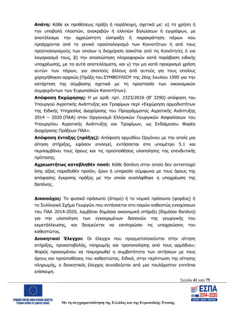 Σελίδα 41 από 75
Με τη συγχρηματοδότηση της Ελλάδας και της Ευρωπαϊκής Ένωσης
Απάτη: Κάθε εκ προθέσεως πράξη ή παράλειψη, σχετικά με: α) τη χρήση ή
την υποβολή πλαστών, ανακριβών ή ελλιπών δηλώσεων ή εγγράφων, με
αποτέλεσμα την αχρεώστητη είσπραξη ή παρακράτηση πόρων που
προέρχονται από το γενικό προϋπολογισμό των Κοινοτήτων ή από τους
προϋπολογισμούς των οποίων η διαχείριση ασκείται από τις Κοινότητες ή για
λογαριασμό τους, β) την αποσιώπηση πληροφοριών κατά παράβαση ειδικής
υποχρέωσης, με τα αυτά αποτελέσματα, και γ) την μη κατά προορισμό χρήση
αυτών των πόρων, για σκοπούς άλλους από αυτούς για τους οποίους
χορηγήθηκαν αρχικώς (Πράξη του ΣΥΜΒΟΥΛΙΟΥ της 26ης Ιουλίου 1995 για την
κατάρτιση της σύμβασης σχετικά με τη προστασία των οικονομικών
συμφερόντων των Ευρωπαϊκών Κοινοτήτων).
Απόφαση Εκχώρησης: Η με αριθ. πρτ. 2323/2016 (Β’ 3290) απόφαση του
Υπουργού Αγροτικής Ανάπτυξης και Τροφίμων περί «Εκχώρηση αρμοδιοτήτων
της Ειδικής Υπηρεσίας Διαχείρισης του Προγράμματος Αγροτικής Ανάπτυξης
2014 – 2020 (ΠΑΑ) στον Οργανισμό Ελληνικών Γεωργικών Ασφαλίσεων του
Υπουργείου Αγροτικής Ανάπτυξης και Τροφίμων, ως Ενδιάμεσου Φορέα
Διαχείρισης Πράξεων ΠΑΑ».
Απόφαση ένταξης (πράξης): Απόφαση αρμοδίου Οργάνου με την οποία μια
αίτηση στήριξης, εφόσον επιλεγεί, εντάσσεται στο υπομέτρο 5.1 και
περιλαμβάνει τους όρους και τις προϋποθέσεις υλοποίησης της επενδυτικής
πρότασης.
Αχρεωστήτως καταβληθέν ποσό: Κάθε δαπάνη στην οποία δεν αντιστοιχεί
ίσης αξίας παραδοθέν προϊόν, έργο ή υπηρεσία σύμφωνα με τους όρους της
απόφασης έγκρισης πράξης με την οποία αναλήφθηκε η υποχρέωση της
δαπάνης.
Δικαιούχος: Το φυσικό πρόσωπο (άτομο) ή το νομικό πρόσωπο (φορέας) ή
το Συλλογικό Σχήμα Γεωργών που εντάσσεται στο παρών καθεστώς ενισχύσεων
του ΠΑΑ 2014-2020, λαμβάνει δημόσια οικονομική στήριξη (δημόσια δαπάνη)
για την υλοποίηση των εγκεκριμένων δαπανών της γεωργικής του
εκμετάλλευσης, και δεσμεύεται να εκπληρώσει τις υποχρεώσεις του
καθεστώτος.
Διοικητικοί Έλεγχοι: Οι έλεγχοι που πραγματοποιούνται στην αίτηση
στήριξης, προκαταβολής, πληρωμής και τροποποίησης από τους αρμόδιους
Φορείς προκειμένου να τεκμηριωθεί η συμβατότητα των αιτήσεων με τους
όρους και προϋποθέσεις του καθεστώτος. Ειδικά, στην περίπτωση της αίτησης
πληρωμής, ο διοικητικός έλεγχος συνοδεύεται από μια τουλάχιστον επιτόπια
επίσκεψη.
ΑΔΑ: ΩΨΖΜ4653ΠΓ-ΣΥ5
 