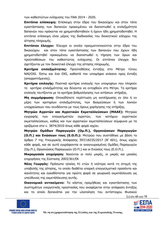 Σελίδα 43 από 75
Με τη συγχρηματοδότηση της Ελλάδας και της Ευρωπαϊκής Ένωσης
των καθεστώτων ενίσχυσης του ΠΑΑ 2014 - 2020.
Επιτόπια επίσκεψη: Επίσκεψη στην έδρα του δικαιούχου και στον τόπο
εγκατάστασης των δαπανών προκειμένου να διαπιστωθεί η επιλεξιμότητα
δαπανών που πρόκειται να χρηματοδοτηθούν ή έχουν ήδη χρηματοδοτηθεί. Η
επιτόπια επίσκεψη είναι μέρος της διαδικασίας του διοικητικού ελέγχου της
αίτησης πληρωμής.
Επιτόπιοι έλεγχοι: Έλεγχοι οι οποίοι πραγματοποιούνται στην έδρα του
δικαιούχου και στον τόπο εγκατάστασης των δαπανών που έχουν ήδη
χρηματοδοτηθεί προκειμένου να διαπιστωθεί η τήρηση των όρων και
προϋποθέσεων του καθεστώτος ενίσχυσης. Οι επιτόπιοι έλεγχοι δεν
σχετίζονται με τον διοικητικό έλεγχο της αίτησης πληρωμής.
Κριτήρια επιλεξιμότητας: Προϋποθέσεις ένταξης στο Μέτρο τύπου
ΝΑΙ/ΟΧΙ. Έστω και ένα ΟΧΙ, καθιστά τον υποψήφιο ανίκανο προς ένταξη
(απορριπτόμενος).
Κριτήρια επιλογής: Ποιοτικά κριτήρια επιλογής των υποψηφίων που πληρούν
τα κριτήρια επιλεξιμότητας και δύνανται να ενταχθούν στο Μέτρο. Τα κριτήρια
επιλογής ταυτίζονται με τα κριτήρια βαθμολόγησης των αιτήσεων στήριξης.
Μη συμμόρφωση: Οποιαδήποτε περίπτωση μη εκπλήρωσης εν όλο ή εν
μέρη των κριτηρίων επιλεξιμότητας, των δεσμεύσεων ή των λοιπών
υποχρεώσεων που συνδέονται με τους όρους χορήγησης της στήριξης.
Μητρώο Αγροτών και Αγροτικών Εκμεταλλεύσεων (ΜΑΑΕ): Μητρώο
εγγραφής των επαγγελματιών αγροτών, των κατόχων αγροτικών
εκμεταλλεύσεων, καθώς και των αγροτικών εκμεταλλεύσεων σύμφωνα με τα
οριζόμενα στο ν. 3874/2010 όπως κάθε φορά ισχύει.
Μητρώο Ομάδων Παραγωγών (Ομ.Π.), Οργανώσεων Παραγωγών
(Ο.Π.) και Ενώσεων τους (Ε.Ο.Π.): Μητρώο που συστάθηκε με βάση το
άρθρο 7 της Υπουργικής Απόφασης 397/18235/2017 (Β’ 601), όπως ισχύει
κάθε φορά, και σε αυτό εγγράφονται οι αναγνωρισμένες Ομάδες Παραγωγών
(Ομ.Π.), Οργανώσεις Παραγωγών (Ο.Π.) και οι Ενώσεις τους (Ε.Ο.Π.).
Μικρομεσαία επιχείρηση: Νοούνται οι πολύ μικρές, οι μικρές και μεσαίες
επιχειρήσεις της Σύστασης 2003/361/ΕΚ
Νέος Γεωργός: Πρόσωπο ηλικίας 41 ετών ή νεότερο κατά τη στιγμή της
υποβολής της αίτησης, το οποίο διαθέτει επαρκή επαγγελματικά προσόντα και
ικανότητες και εγκαθίσταται για πρώτη φορά σε γεωργική εκμετάλλευση ως
υπεύθυνος της εκμετάλλευσης αυτής.
Οικονομικό αντικείμενο: Το κόστος προμήθειας και εγκατάστασης των
συστημάτων ενεργητικής προστασίας που αναφέρεται στην απόφαση ένταξης
και το οποίο δαπανάται για την υλοποίηση του αντίστοιχου Φυσικού
ΑΔΑ: ΩΨΖΜ4653ΠΓ-ΣΥ5
 