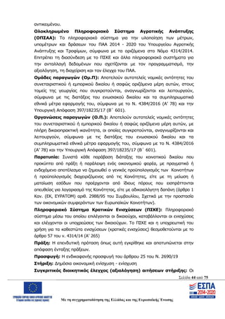 Σελίδα 44 από 75
Με τη συγχρηματοδότηση της Ελλάδας και της Ευρωπαϊκής Ένωσης
αντικειμένου.
Ολοκληρωμένο Πληροφοριακό Σύστημα Αγροτικής Ανάπτυξης
(ΟΠΣΑΑ): Το πληροφοριακό σύστημα για την υλοποίηση των μέτρων,
υπομέτρων και δράσεων του ΠΑΑ 2014 - 2020 του Υπουργείου Αγροτικής
Ανάπτυξης και Τροφίμων, σύμφωνα με τα οριζόμενα στο Νόμο 4314/2014.
Επιτρέπει τη διασύνδεση με το ΠΣΚΕ και άλλα πληροφοριακά συστήματα για
την ανταλλαγή δεδομένων που σχετίζονται με τον προγραμματισμό, την
αξιολόγηση, τη διαχείριση και τον έλεγχο του ΠΑΑ.
Ομάδες παραγωγών (Ομ.Π): Αποτελούν αυτοτελείς νομικές οντότητες του
συνεταιριστικού ή εμπορικού δικαίου ή σαφώς οριζόμενα μέρη αυτών, στους
τομείς της γεωργίας που συγκροτούνται, αναγνωρίζονται και λειτουργούν,
σύμφωνα με τις διατάξεις του ενωσιακού δικαίου και τα συμπληρωματικά
εθνικά μέτρα εφαρμογής του, σύμφωνα με το Ν. 4384/2016 (Α’ 78) και την
Υπουργική Απόφαση 397/18235/17 (Β΄ 601).
Οργανώσεις παραγωγών (Ο.Π.): Αποτελούν αυτοτελείς νομικές οντότητες
του συνεταιριστικού ή εμπορικού δικαίου ή σαφώς οριζόμενα μέρη αυτών, με
πλήρη δικαιοπρακτική ικανότητα, οι οποίες συγκροτούνται, αναγνωρίζονται και
λειτουργούν, σύμφωνα με τις διατάξεις του ενωσιακού δικαίου και τα
συμπληρωματικά εθνικά μέτρα εφαρμογής του, σύμφωνα με το Ν. 4384/2016
(Α’ 78) και την Υπουργική Απόφαση 397/18235/17 (Β΄ 601).
Παρατυπία: Συνιστά κάθε παράβαση διάταξης του κοινοτικού δικαίου που
προκύπτει από πράξη ή παράλειψη ενός οικονομικού φορέα, με πραγματικό ή
ενδεχόμενο αποτέλεσμα να ζημειωθεί o γενικός προϋπολογισμός των Κοινοτήτων
ή προϋπολογισμός διαχειριζόμενος από τις Κοινότητες, είτε με τη μείωση ή
ματαίωση εσόδων που προέρχονται από ίδιους πόρους που εισπράττονται
απευθείας για λογαριασμό της Κοινότητας, είτε με αδικαιολόγητη δαπάνη (άρθρο 1
Καν. (ΕΚ, ΕΥΡΑΤΟΜ) αριθ. 2988/95 του Συμβουλίου, Σχετικά με την προστασία
των οικονομικών συμφερόντων των Ευρωπαϊκών Κοινοτήτων).
Πληροφοριακό Σύστημα Κρατικών Ενισχύσεων (ΠΣΚΕ): Πληροφοριακό
σύστημα μέσω του οποίου επιλέγονται οι δικαιούχοι, καταβάλλονται οι ενισχύσεις
και ελέγχονται οι υποχρεώσεις των δικαιούχων. Το ΠΣΚΕ και η υποχρεωτική του
χρήση για τα καθεστώτα ενισχύσεων (κρατικές ενισχύσεις) θεσμοθετούνται με το
άρθρο 57 του ν. 4314/14 (Α’ 265)
Πράξη: Η επενδυτική πρόταση όπως αυτή εγκρίθηκε και αποτυπώνεται στην
απόφαση ένταξης πράξεων.
Προσφυγή: Η ενδικοφανής προσφυγή του άρθρου 25 του Ν. 2690/19
Στήριξη: Δημόσια οικονομική ενίσχυση - ενίσχυση
Συγκριτικός διοικητικός έλεγχος (αξιολόγηση) αιτήσεων στήριξης: Οι
ΑΔΑ: ΩΨΖΜ4653ΠΓ-ΣΥ5
 