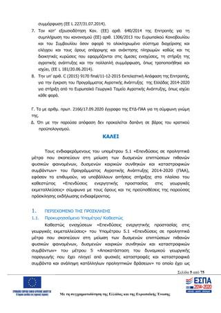 Σελίδα 5 από 75
Με τη συγχρηματοδότηση της Ελλάδας και της Ευρωπαϊκής Ένωσης
συμμόρφωση (ΕΕ L 227/31.07.2014).
7. Τον κατ’ εξουσιοδότηση Καν. (ΕΕ) αριθ. 640/2014 της Επιτροπής για τη
συμπλήρωση του κανονισμού (ΕΕ) αριθ. 1306/2013 του Ευρωπαϊκού Κοινοβουλίου
και του Συμβουλίου όσον αφορά το ολοκληρωμένο σύστημα διαχείρισης και
ελέγχου και τους όρους απόρριψης και ανάκτησης πληρωμών καθώς και τις
διοικητικές κυρώσεις που εφαρμόζονται στις άμεσες ενισχύσεις, τη στήριξη της
αγροτικής ανάπτυξης και την πολλαπλή συμμόρφωση, όπως τροποποιήθηκε και
ισχύει, (EE L 181/20.06.2014).
8. Την υπ’ αριθ. C (2015) 9170 final/11-12-2015 Εκτελεστική Απόφαση της Επιτροπής,
για την έγκριση του Προγράμματος Αγροτικής Ανάπτυξης της Ελλάδας 2014-2020
για στήριξη από το Ευρωπαϊκό Γεωργικό Ταμείο Αγροτικής Ανάπτυξης, όπως ισχύει
κάθε φορά.
Γ. Το με αριθμ. πρωτ. 2166/17.09.2020 έγγραφο της ΕΥΔ-ΠΑΑ για τη σύμφωνη γνώμη
της.
Δ. Ότι με την παρούσα απόφαση δεν προκαλείται δαπάνη σε βάρος του κρατικού
προϋπολογισμού.
ΚΑΛΕΙ
Τους ενδιαφερόμενους του υπομέτρου 5.1 «Επενδύσεις σε προληπτικά
μέτρα που σκοπεύουν στη μείωση των δυσμενών επιπτώσεων πιθανών
φυσικών φαινομένων, δυσμενών καιρικών συνθηκών και καταστροφικών
συμβάντων» του Προγράμματος Αγροτικής Ανάπτυξης 2014-2020 (ΠΑΑ),
εφόσον το επιθυμούν, να υποβάλλουν αιτήσεις στήριξης στο πλαίσιο του
καθεστώτος «Επενδύσεις ενεργητικής προστασίας στις γεωργικές
εκμεταλλεύσεις» σύμφωνα με τους όρους και τις προϋποθέσεις της παρούσας
πρόσκλησης εκδήλωσης ενδιαφέροντος.
1. ΠΕΡΙΕΧΟΜΕΝΟ ΤΗΣ ΠΡΟΣΚΛΗΣΗΣ
1.1. Προκυρησσόμενο Υπομέτρο/ Καθεστώς
Καθεστώς ενισχύσεων «Επενδύσεις ενεργητικής προστασίας στις
γεωργικές εκμεταλλεύσεις» του Υπομέτρου 5.1 «Επενδύσεις σε προληπτικά
μέτρα που σκοπεύουν στη μείωση των δυσμενών επιπτώσεων πιθανών
φυσικών φαινομένων, δυσμενών καιρικών συνθηκών και καταστροφικών
συμβάντων» του μέτρου 5 «Αποκατάσταση του δυναμικού γεωργικής
παραγωγής που έχει πληγεί από φυσικές καταστροφές και καταστροφικά
συμβάντα και ανάληψη κατάλληλων προληπτικών δράσεων» το οποίο έχει ως
ΑΔΑ: ΩΨΖΜ4653ΠΓ-ΣΥ5
 