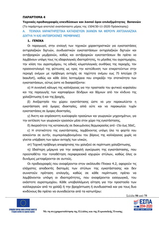 Σελίδα 50 από 75
Με τη συγχρηματοδότηση της Ελλάδας και της Ευρωπαϊκής Ένωσης
ΠΑΡΑΡΤΗΜΑ 4
Τεχνικές προδιαγραφές επενδύσεων και λοιποί όροι επιλεξιμότητας δαπανών
(Το παράρτημα αποτελεί αναπόσπαστο μέρος της 1504/30-11-2020 Πρόσκλησης)
Α. ΤΕΧΝΙΚΑ ΧΑΡΑΚΤΗΡΙΣΤΙΚΑ ΚΑΤΑΣΚΕΥΩΝ ΙΚΑΝΩΝ ΝΑ ΦΕΡΟΥΝ ΑΝΤΙΧΑΛΑΖΙΚΑ
ΔΙΧΤΥΑ Ή ΚΑΙ ΑΝΤΙΒΡΟΧΙΝΕΣ ΜΕΜΒΡΑΝΕΣ
1. ΓΕΝΙΚΑ
Οι παραγωγοί, στην επιλογή των τεχνικών χαρακτηριστικών για εγκαταστάσεις
αντιχαλαζικών διχτυών, συνδυαστικών εγκαταστάσεων αντιχαλαζικών διχτυών και
αντιβροχικών μεμβρανών, καθώς και αντιβροχικών εγκαταστάσεων θα πρέπει να
λαμβάνουν υπόψη τους τις εδαφολογικές ιδιαιτερότητες, το μέγεθος του αγροτεμαχίου,
την κλίση του αγροτεμάχιου, τις ειδικές κλιματολογικές συνθήκες της περιοχής, τον
προσανατολισμό της φύτευσης ως προς την κατεύθυνση των επικρατούντων στην
περιοχή ανέμων με πρόβλεψη αντοχής σε ταχύτητα ανέμου εως 75 km/ώρα (9
beaufort), καθώς και κάθε άλλη λεπτομέρεια που επηρεάζει την στατικότητα των
εγκαταστάσεων, ούτως ώστε να διασφαλίζονται:
α) Η συνολική κάλυψη της καλλιέργειας για την προστασία του φυτικού κεφαλαίου
και της παραγωγής των καρποφόρων δένδρων και θάμνων από τον κίνδυνο της
χαλαζόπτωσης ή και της βροχής,
β) Ανεξαρτησία του χώρου εγκατάστασης ώστε να μην παρακωλύεται η
εγκατάσταση από όμορες ιδιοκτησίες, αλλά ούτε και να παρακωλύει τυχόν
εγκαταστάσεις σε όμορες ιδιοκτησίες,
γ) Άνετη και απρόσκοπτη κυκλοφορία προσώπων και γεωργικών μηχανημάτων, για
την εκτέλεση των γεωργικών εργασιών μέσα στον χώρο της εγκατάστασης,
δ) Ακεραιότητα της κατασκευής σε διακυμάνσεις θερμοκρασίας από -15ο έως 50οC,
ε) Η στατικότητα της εγκατάστασης, λαμβάνοντας υπόψη όλα τα φορτία που
ασκούνται σε αυτήν, συμπεριλαμβανομένου του βάρους της καλλιέργειας χωρίς να
γίνεται υπέρβαση των ορίων αντοχής των υλικών,
στ) Τεχνική πρόβλεψη αποφόρτισης του χαλαζιού σε περίπτωση χαλαζόπτωσης,
η) Ιδιαίτερη μέριμνα για την ασφαλή αγκύρωση της εγκατάστασης, που
προϋποθέτει την τοποθέτηση περιφερειακά ισχυρών στύλων, καθώς όλες οι
δυνάμεις μεταφέρονται σε αυτούς.
Οι προδιαγραφές που αναφέρονται στον ακόλουθο Πίνακα 4.2, αφορούν τις
ελάχιστες αποδεκτές διατομές των στύλων της εγκατάστασης και δεν
συνιστούν πρόταση επιλογής, καθώς σε κάθε περίπτωση πρέπει να
λαμβάνονται υπόψη οι ιδιαιτερότητες, που αναφέρονται εισαγωγικά, του
εκάστοτε αγροτεμαχίου. Κάθε υποβαλλόμενη αίτηση για την προστασία των
καλλιεργειών από το χαλάζι ή την βροχόπτωση ή συνδυαστικά και για τους δυο
κινδύνους θα πρέπει να συνοδεύεται από τα κατωτέρω:
ΑΔΑ: ΩΨΖΜ4653ΠΓ-ΣΥ5
 