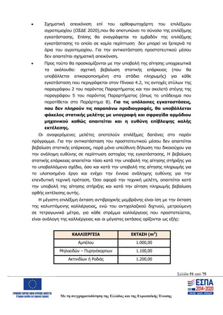 Σελίδα 51 από 75
Με τη συγχρηματοδότηση της Ελλάδας και της Ευρωπαϊκής Ένωσης
 Σχηματική απεικόνιση επί του ορθοφωτοχάρτη του επιλέξιμου
αγροτεμαχίου (ΟΣΔΕ 2020),που θα αποτυπώνει το σύνολο της επιλέξιμης
εγκατάστασης. Επίσης θα αναγράφεται το εμβαδόν της επιλέξιμης
εγκατάστασης το οποίο σε καμία περίπτωση δεν μπορεί να ξεπερνά τα
όρια του αγροτεμαχίου. Για την αντικατάσταση προστατευτικού μέσου
δεν απαιτείται σχηματική απεικόνιση.
 Προς τούτο θα προσκομίζονται με την υποβολή της αίτησης υποχρεωτικά
τα ακόλουθα: σχετική βεβαίωση στατικής επάρκειας (που θα
υποβάλλεται επικαιροποιημένη στα στάδια πληρωμής) για κάθε
εγκατάσταση που περιγράφεται στον Πίνακα 4.2, τις αντοχές στύλων της
παραγράφου 2 του παρόντος Παραρτήματος και τον σκελετό στέγης της
παραγράφου 5 του παρόντος Παραρτήματος (όπως το υπόδειγμα που
παρατίθεται στο Παράρτημα 8). Για τις υπόλοιπες εγκαταστάσεις,
που δεν πληρούν τις παραπάνω προδιαγραφές, θα υποβάλλεται
φάκελος στατικής μελέτης με υπογραφή και σφραγίδα αρμόδιου
μηχανικού καθώς απαιτείται και η ευθύνη επίβλεψης καλής
εκτέλεσης.
Οι αναφερόμενες μελέτες αποτελούν επιλέξιμες δαπάνες στο παρόν
πρόγραμμα. Για την αντικατάσταση του προστατευτικού μέσου δεν απαιτείται
βεβαίωση στατικής επάρκειας, παρά μόνο υπεύθυνη δήλωση του δικαιούχου για
την ανάληψη ευθύνης σε περίπτωση αστοχίας της εγκατάστασης. Η βεβαίωση
στατικής επάρκειας απαιτείται τόσο κατά την υποβολή της αίτησης στήριξης για
το υποβαλλόμενο σχέδιο, όσο και κατά την υποβολή της αίτησης πληρωμής για
το υλοποιημένο έργο και ενέχει την έννοια ανάληψης ευθύνης για την
επενδυτική τεχνική πρόταση. Όσο αφορά την τεχνική μελέτη, απαιτείται κατά
την υποβολή της αίτησης στήριξης και κατά την αίτηση πληρωμής βεβαίωση
ορθής εκτέλεσης αυτής.
Η μέγιστη επιλέξιμη έκταση αντιβροχικής μεμβράνης είναι ίση με την έκταση
της καλυπτόμενης καλλιέργειας, ενώ του αντιχαλαζικού διχτυού, μετρούμενη
σε τετραγωνικά μέτρα, για κάθε στρέμμα καλλιέργειας που προστατεύεται,
είναι ανάλογη της καλλιέργειας και οι μέγιστες εκτάσεις ορίζονται ως εξής:
ΚΑΛΛΙΕΡΓΕΙΑ ΕΚΤΑΣΗ (m2
)
Αμπέλου 1.000,00
Μηλοειδών – Πυρηνόκαρπων 1.100,00
Ακτινιδίων ή Ροδιάς 1.200,00
ΑΔΑ: ΩΨΖΜ4653ΠΓ-ΣΥ5
 