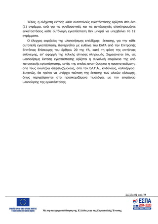 Σελίδα 52 από 75
Με τη συγχρηματοδότηση της Ελλάδας και της Ευρωπαϊκής Ένωσης
Τέλος, η ελάχιστη έκταση κάθε αυτοτελούς εγκατάστασης ορίζεται στο ένα
(1) στρέμμα, ενώ για τις συνδυαστικές και τις αντιβροχικές ολοκληρωμένες
εγκαταστάσεις κάθε αυτόνομη εγκατάσταση δεν μπορεί να υπερβαίνει τα 12
στρέμματα.
Ο έλεγχος ακριβείας της υλοποιήσιμης επιλέξιμης έκτασης, για την κάθε
αυτοτελή εγκατάσταση, διενεργείται με ευθύνη του ΕΛΓΑ από την Επιτροπής
Επιτόπιας Επίσκεψης του άρθρου 20 της ΥΑ, κατά τη φάση της επιτόπιας
επίσκεψης, επ' αφορμή της τελικής αίτησης πληρωμής. Σημειώνεται ότι, ως
υλοποιήσιμη έκταση εγκατάστασης ορίζεται η συνολική επιφάνεια της υπό
κατασκευής εγκατάστασης, εντός της οποίας αναπτύσσεται η προστατευόμενη,
από τους ανωτέρω ασφαλιζόμενους, από τον ΕΛ.Γ.Α., κινδύνους, καλλιέργεια.
Συνεπώς, θα πρέπει να υπάρχει ταύτιση της έκτασης των υλικών κάλυψης,
όπως περιγράφονται στα προσκομιζόμενα τιμολόγια, με την επιφάνεια
υλοποίησης της εγκατάστασης.
ΑΔΑ: ΩΨΖΜ4653ΠΓ-ΣΥ5
 