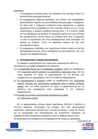 Σελίδα 54 από 75
Με τη συγχρηματοδότηση της Ελλάδας και της Ευρωπαϊκής Ένωσης
Σημειώσεις:
 Το αναφερόμενο συνολικό μήκος των πασσάλων στον ανωτέρω Πίνακα 4.2
αποτελεί δεσμευτικό χαρακτηριστικό.
 Οι αναφερόμενες ελάχιστες διαστάσεις των στύλων των αντιχαλαζικών
εγκαταστάσεων ισχύουν για εγκαταστάσεις κάλυψης μέχρι 7 στρέμματα.
Για πάνω από 7 στρέμματα αποδεκτοί στύλοι θεωρούνται οι αμέσως
ισχυρότεροι όπως περιγράφονται στον ανωτέρω Πίνακα 4.2 (π.χ. στους
τσιμεντένιους η ελάχιστη αποδεκτή διατομή είναι η 8 x 8,5cm). Ειδικά
για την καλλιέργεια της αμπέλου τα παραπάνω ισχύουν για τους στύλους
που αγκυρώνονται, που θα πρέπει για εκτάσεις πάνω από 7 στρέμματα
να είναι οι ισχυρότεροι από τους αναφερόμενους κατά κατηγορία. Για
αμπέλια με στύλους >3,7m τα παραπάνω ισχύουν και για τους
εσωτερικούς στύλους.
 Οι αναφερόμενες διαστάσεις των τσιμεντένιων στύλων μπορεί να είναι και
τραπεζοειδούς διατομής, οπότε υπολογίζονται ως μέση διάσταση των δυο
πλευρών που διαφοροποιούνται.
2. ΠΙΣΤΟΠΟΙΗΤΙΚΑ ΥΛΙΚΩΝ ΕΓΚΑΤΑΣΤΑΣΗΣ
Τα παρακάτω πιστοποιητικά στην περίπτωση εισαγωγής θα πρέπει να
συνοδεύονται με ακριβή μετάφραση στην Ελληνική.
α) Τα αντιχαλαζικά δίχτυα και οι αντιβροχικές μεμβράνες πρέπει να συνοδεύονται
από ονομαστική γραπτή εγγύηση του εργοστασίου παραγωγής τους, από την
οποία προκύπτει ότι έχουν τα χαρακτηριστικά και τις ιδιότητες που
αναφέρονται στις παραγράφους 3 και 4 του παρόντος Παραρτήματος.
β) Τα συρματόσχοινα ή σύρματα πρέπει να συνοδεύονται από ονομαστική
γραπτή εγγύηση του εργοστασίου παραγωγής τους ή άλλου επίσημου
φορέα, από την οποία προκύπτει ότι έχουν τα χαρακτηριστικά και τις
ιδιότητες που αναφέρονται στην παράγραφο 5 του παρόντος
Παραρτήματος.
γ) Η αντοχή των στύλων υποστύλωσης πιστοποιείται ως εξής:
γα) Τσιμεντένιοι στύλοι
Για τη χρησιμοποίηση στύλων μέσων διαστάσεων 9x9,5cm ή 8x8,5cm ή
7x7,5cm απαιτείται πιστοποίηση της αντοχής τους από πιστοποιημένο
εργαστήριο. Απαιτούμενη δοκιμή είναι η αντοχή σε κάμψη, η οποία θα γίνεται,
για το ομοιόμορφο του αποτελέσματος και δυνατότητα σύγκρισης, σε
αμφιέρειστο δοκό ανοίγματος στηριγμάτων 2,0m ή πρόβολο μήκους 0,5m.
Τα απαιτούμενα αποτελέσματα θα καταγράφονται σε πίνακα ως ακολούθως:
ΑΔΑ: ΩΨΖΜ4653ΠΓ-ΣΥ5
 