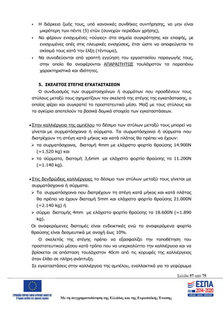 Σελίδα 57 από 75
Με τη συγχρηματοδότηση της Ελλάδας και της Ευρωπαϊκής Ένωσης
 Η διάρκεια ζωής τους, υπό κανονικές συνθήκες συντήρησης, να μην είναι
μικρότερη των πέντε (5) ετών (συνεχών περιόδων χρήσης),
 Να φέρουν ενισχυμένες «ούγιες» στα σημεία συγκράτησης και επαφής, με
ενισχυμένες οπές στις πλευρικές ενισχύσεις, έτσι ώστε να αποφεύγεται το
σκίσιμό τους κατά την έλξη (τέντωμα),
 Να συνοδεύονται από γραπτή εγγύηση του εργοστασίου παραγωγής τους,
στην οποία θα αναφέρονται ΑΠΑΡΑΙΤΗΤΩΣ τουλάχιστον τα παραπάνω
χαρακτηριστικά και ιδιότητες.
5. ΣΚΕΛΕΤΟΣ ΣΤΕΓΗΣ ΕΓΚΑΤΑΣΤΑΣΕΩΝ
Ο συνδυασμός των συρματοσχοίνων ή συρμάτων που προσδένουν τους
στύλους μεταξύ τους σχηματίζουν τον σκελετό της στέγης της εγκατάστασης, ο
οποίος φέρει και συγκρατεί το προστατευτικό μέσο. Μαζί με τους στύλους και
τα αγκύρια αποτελούν τα βασικά δομικά στοιχεία των εγκαταστάσεων.
 Στην καλλιέργεια της αμπέλου το δέσιμο των στύλων μεταξύ τους μπορεί να
γίνεται με συρματόσχοινα ή σύρματα. Τα συρματόσχοινα ή σύρματα που
διατρέχουν τη στέγη κατά μήκος και κατά πλάτος θα πρέπει να έχουν:
 τα συρματόσχοινα, διατομή 4mm με ελάχιστο φορτίο θραύσης 14.900Ν
(=1.520 kg) και
 τα σύρματα, διατομή 3,6mm με ελάχιστο φορτίο θραύσης τα 11.200Ν
(=1.140 kg).
 Στις δενδρώδεις καλλιέργειες το δέσιμο των στύλων μεταξύ τους γίνεται με
συρματόσχοινα ή σύρματα.
 Τα συρματόσχοινα που διατρέχουν τη στέγη κατά μήκος και κατά πλάτος
θα πρέπει να έχουν διατομή 5mm και ελάχιστο φορτίο θραύσης 21.000N
(=2.140 kg) ή
 σύρμα διατομής 4mm με ελάχιστο φορτίο θραύσης τα 18.600N (=1.890
kg).
Οι αναφερόμενες διατομές είναι ενδεικτικές ενώ τα αναφερόμενα φορτία
θραύσης είναι δεσμευτικά με ανοχή έως 10%.
Ο σκελετός της στέγης πρέπει να εξασφαλίζει την τοποθέτηση του
προστατευτικού μέσου κατά τρόπο που να υπερκαλύπτει την καλλιέργεια και να
βρίσκεται σε απόσταση τουλάχιστον 40cm από τις κορυφές της καλλιέργειας
όταν έλθει σε πλήρη ανάπτυξη.
Σε εγκαταστάσεις στην καλλιέργεια της αμπέλου, εναλλακτικά για το γεφύρωμα
ΑΔΑ: ΩΨΖΜ4653ΠΓ-ΣΥ5
 