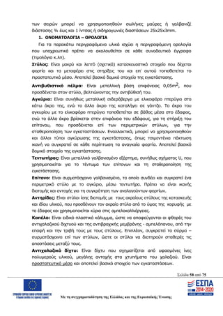 Σελίδα 58 από 75
Με τη συγχρηματοδότηση της Ελλάδας και της Ευρωπαϊκής Ένωσης
των σειρών μπορεί να χρησιμοποιηθούν σωλήνες μαύρες ή γαλβανιζέ
διάστασης ¾ έως και 1 ίντσας ή σιδηρογωνιές διαστάσεων 25x25x3mm.
1. ΟΝΟΜΑΤΟΛΟΓΙΑ – ΟΡΟΛΟΓΙΑ
Για τα παρακάτω περιγραφόμενα υλικά ισχύει η περιγραφόμενη ορολογία
που υποχρεωτικά πρέπει να ακολουθείται σε κάθε συνοδευτικό έγγραφο
(τιμολόγια κ.λπ).
Στύλος: Είναι μακρύ και λεπτό (σχετικά) κατασκευαστικό στοιχείο που δέχεται
φορτία και τα μεταφέρει στις στηρίξεις του και επ’ αυτού τοποθετείται το
προστατευτικό μέσο. Αποτελεί βασικό δομικό στοιχείο της εγκατάστασης.
Αντιβυθιστικό πέλμα: Είναι μεταλλική βάση επιφάνειας 0,05m2, που
προσδένεται στον στύλο, βελτιώνοντας την αντιβύθισή του.
Αγκύριο: Είναι συνήθως μεταλλική σιδερόβεργα με ελικοφόρο πτερύγιο στο
κάτω άκρο της, ενώ το άλλο άκρο της καταλήγει σε γάντζο. Το άκρο του
αγκυρίου με το ελικοφόρο πτερύγιο τοποθετείται σε βάθος μέσα στο έδαφος,
ενώ το άλλο άκρο βρίσκεται στην επιφάνεια του εδάφους, για τη στήριξη του
επίτονου, που προσδένεται επί των περιμετρικών στύλων, για την
σταθεροποίηση των εγκαταστάσεων. Εναλλακτικά, μπορεί να χρησιμοποιηθούν
και άλλοι τύποι αγκύρωσης της εγκατάστασης, όπως τσιμεντένια πάκτωση
ικανή να συγκρατεί σε κάθε περίπτωση τα αναγκαία φορτία. Αποτελεί βασικό
δομικό στοιχείο της εγκατάστασης.
Τεντωτήρας: Είναι μεταλλικό γαλβανισμένο εξάρτημα, συνήθως σχήματος U, που
χρησιμοποιείται για το τέντωμα των επίτονων και τη σταθεροποίηση της
εγκατάστασης.
Επίτονο: Είναι συρματόσχοινο γαλβανισμένο, το οποίο συνδέει και συγκρατεί ένα
περιμετρικό στύλο με το αγκύριο, μέσω τεντωτήρα. Πρέπει να είναι ικανής
διατομής και αντοχής για τη συγκράτηση των αναλογούντων φορτίων.
Αντηρίδες: Είναι στύλοι ίσης διατομής με τους ακραίους στύλους της κατασκευής
και ιδίου υλικού, που προσδένουν τον ακραίο στύλο από το ύψος της κορυφής με
το έδαφος και χρησιμοποιείται κύρια στις αμπελοκαλλιέργειες.
Kαπέλο: Είναι ειδικό πλαστικό κάλυμμα, ώστε να αποφεύγονται οι φθορές του
αντιχαλαζικού διχτυού και της αντιβροχικής μεμβράνης - αμπελόπανου, από την
επαφή και την τριβή τους με τους στύλους. Επιπλέον, συγκρατεί το σύρμα –
συρματόσχοινο επί των στύλων, ώστε οι στύλοι να διατηρούν σταθερές τις
αποστάσεις μεταξύ τους.
Αντιχαλαζικό δίχτυ: Είναι δίχτυ που σχηματίζεται από υφασμένες ίνες
πολυμερούς υλικού, μεγάλης αντοχής στα χτυπήματα του χαλαζιού. Είναι
προστατευτικό μέσο και αποτελεί βασικό στοιχείο των εγκαταστάσεων.
ΑΔΑ: ΩΨΖΜ4653ΠΓ-ΣΥ5
 