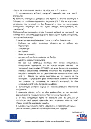 Σελίδα 61 από 75
Με τη συγχρηματοδότηση της Ελλάδας και της Ευρωπαϊκής Ένωσης
αύξηση της θερμοκρασίας του αέρα της τάξης των 2-3ο C περίπου.
Για την υπαγωγή στο καθεστώς ενεργητικής προστασίας από τον παγετό
απαιτούνται:
Α) Βεβαίωση εγκεκριμένων μετρήσεων από Κρατικό ή Ιδιωτικό εργαστήριο ή
βεβαίωση του υπεύθυνου Μηχανολόγου Μηχανικού (ΠΕ ή ΤΕ) του εργοστασίου
κατασκευής, που πιστοποιεί, ότι έχει δοκιμαστεί ο τύπος του προτεινόμενου
αντιπαγετικού ανεμιστήρα επί του αγρού (έλεγχος λειτουργικότητας του
μηχανήματος).
Β) Μηχανισμός αυτοματισμού, ο οποίος έχει σκοπό να ξεκινά και να σταματά τον
κινητήρα στους κατάλληλους χρόνους και να διασφαλίζει τη σωστή λειτουργία του
αντιπαγετικού ανεμιστήρα.
Ο πίνακας αυτοματισμού πρέπει να έχει τις παρακάτω δυνατότητες:
 Εκκίνηση και παύση λειτουργίας σύμφωνα με τη ρύθμιση του
θερμομέτρου
 Αμπερόμετρο
 Βολτόμετρο
 Ωρόμετρο λειτουργίας
 Αυτοματισμό επιτήρησης φάσεων του δικτύου
 Διακόπτες χειροκίνητης εκκίνησης
 Να έχει γίνει κατάλληλη προσθήκη στον πίνακα αυτοματισμού,
καταγραφικού μηχανήματος, που θα περιέχει στοιχεία ιδιοκτήτη και
γεωγραφικές συντεταγμένες (ΕΓΣΑ 87) x και ψ, με δυνατότητα καταγραφής
ενδείξεων θερμοκρασίας, κατάσταση ετοιμότητας του ανεμιστήρα, καθώς
και χρόνου λειτουργίας του, για χρονικό διάστημα τουλάχιστον τριών μηνών
κατά τη διάρκεια του χρόνου προστασίας, για την περιοχή και την
καλλιέργεια. Το μηχάνημα θα φέρει προσαρμοσμένη θύρα USB, για άντληση
των στοιχείων της καταγραφής. Ο μηχανισμός καταγραφής θα είναι
ασφαλισμένος από τυχόν εξωτερικές παρεμβάσεις
Ο αυτοματισμός βασίζεται κυρίως σε προγραμματιζόμενο ηλεκτρονικό
επεξεργαστή.
Ο ηλεκτρικός πίνακας πρέπει να είναι εφοδιασμένος με τον κατάλληλο
ασφαλοδιακόπτη, τους αντίστοιχους ηλεκτρονόμους, θερμικά κ.λπ.
Οι εν λόγω αυτοματισμοί πρέπει να βρίσκονται μέσα σε μεταλλικό μη
οξειδούμενο κουτί, βαθμού προστασίας ΙΡ55, στερεωμένο πάνω σε ειδικό
πλαίσιο, κατάλληλα και επαρκώς γειωμένο.
Ο πίνακας αυτοματισμού θα πρέπει να βρίσκεται σε προστατευμένο χώρο
μέσα σε οικίσκο ή μεταλλικό κιβώτιο προστασίας από τη βροχή.
ΑΔΑ: ΩΨΖΜ4653ΠΓ-ΣΥ5
 