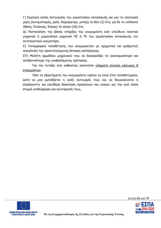 Σελίδα 62 από 75
Με τη συγχρηματοδότηση της Ελλάδας και της Ευρωπαϊκής Ένωσης
Γ) Εγγύηση καλής λειτουργίας του εργοστασίου κατασκευής για μεν τα ηλεκτρικά
μέρη (αυτοματισμός, ρελέ, θερμόμετρο, μοτέρ) τα δύο (2) έτη, για δε τα υπόλοιπα
(Βάση, Πυλώνας, Έλικας) τα είκοσι (20) έτη.
Δ) Πιστοποίηση της βάσης στήριξης του ανεμομείκτη από υπεύθυνο πολιτικό
μηχανικό ή μηχανολόγο μηχανικό ΠΕ ή ΤΕ του εργοστασίου κατασκευής του
αντιπαγετικού ανεμιστήρα.
Ε) Τοπογραφικό τοποθέτησης των ανεμομεικτών με σχηματική και αριθμητική
απεικόνιση της προστατεύομενης έκτασης καλλιέργειας.
ΣΤ) Μελέτη αρμόδιου μηχανικού που να διασφαλίζει το οικονομικότερο και
αποδοτικότερο της υποβαλόμενης πρότασης.
Για την ένταξη στο καθεστώς απαιτείται ελάχιστη έκταση κάλυψης 8
στρεμμάτων.
Όλα τα εξαρτήματα του ανεμομείκτη πρέπει να είναι έτσι τοποθετημένα,
ώστε να μην εμποδίζεται η καλή λειτουργία τους και να διευκολύνεται η
απρόσκοπτη και ελεύθερη διακίνηση προσώπων και υλικών για την ανά πάσα
στιγμή επιθεώρηση και συντήρησή τους.
ΑΔΑ: ΩΨΖΜ4653ΠΓ-ΣΥ5
 