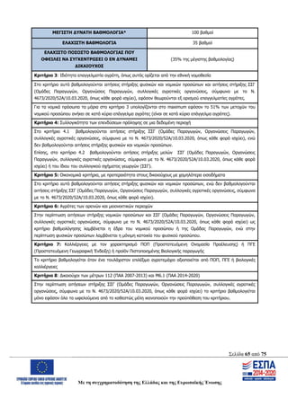 Σελίδα 65 από 75
Με τη συγχρηματοδότηση της Ελλάδας και της Ευρωπαϊκής Ένωσης
ΜΕΓΙΣΤΗ ΔΥΝΑΤΗ ΒΑΘΜΟΛΟΓΙΑ* 100 βαθμοί
ΕΛΑΧΙΣΤΗ ΒΑΘΜΟΛΟΓΙΑ 35 βαθμοί
ΕΛΑΧΙΣΤΟ ΠΟΣΟΣΤΟ ΒΑΘΜΟΛΟΓΙΑΣ ΠΟΥ
ΟΦΕΙΛΕΙ ΝΑ ΣΥΓΚΕΝΤΡΩΣΕΙ Ο ΕΝ ΔΥΝΑΜΕΙ
ΔΙΚΑΙΟΥΧΟΣ
(35% της μέγιστης βαθμολογίας)
Κριτήριο 3: Ιδιότητα επαγγελματία αγρότη, όπως αυτός ορίζεται από την εθνική νομοθεσία
Στο κριτήριο αυτό βαθμολογούνται αιτήσεις στήριξης φυσικών και νομικών προσώπων και αιτήσεις στήριξης ΣΣΓ
(Ομάδες Παραγωγών, Οργανώσεις Παραγωγών, συλλογικές αγροτικές οργανώσεις, σύμφωνα με το Ν.
4673/2020/52Α/10.03.2020, όπως κάθε φορά ισχύει), εφόσον θεωρούνται εξ ορισμού επαγγελματίες αγρότες.
Για τα νομικά πρόσωπα τα μόρια στο κριτήριο 3 υπολογίζονται στο maximum εφόσον το 51% των μετοχών του
νομικού προσώπου ανήκει σε κατά κύριο επάγγελμα αγρότες (είναι σε κατά κύριο επάγγελμα αγρότες).
Κριτήριο 4: Συλλογικότητα των επενδύσεων πρόληψης σε μια δεδομένη περιοχή
Στο κριτήριο 4.1 βαθμολογούνται αιτήσεις στήριξης ΣΣΓ (Ομάδες Παραγωγών, Οργανώσεις Παραγωγών,
συλλογικές αγροτικές οργανώσεις, σύμφωνα με το Ν. 4673/2020/52Α/10.03.2020, όπως κάθε φορά ισχύει), ενώ
δεν βαθμολογούνται αιτήσεις στήριξης φυσικών και νομικών προσώπων.
Επίσης, στο κριτήριο 4.2 βαθμολογούνται αιτήσεις στήριξης μελών ΣΣΓ (Ομάδες Παραγωγών, Οργανώσεις
Παραγωγών, συλλογικές αγροτικές οργανώσεις, σύμφωνα με το Ν. 4673/2020/52Α/10.03.2020, όπως κάθε φορά
ισχύει) ή του ίδιου του συλλογικού σχήματος γεωργών (ΣΣΓ).
Κριτήριο 5: Οικονομικά κριτήρια, με προτεραιότητα στους δικαιούχους με χαμηλότερα εισοδήματα
Στο κριτήριο αυτό βαθμολογούνται αιτήσεις στήριξης φυσικών και νομικών προσώπων, ενώ δεν βαθμολογούνται
αιτήσεις στήριξης ΣΣΓ (Ομάδες Παραγωγών, Οργανώσεις Παραγωγών, συλλογικές αγροτικές οργανώσεις, σύμφωνα
με το Ν. 4673/2020/52Α/10.03.2020, όπως κάθε φορά ισχύει).
Κριτήριο 6: Αγρότες των ορεινών και μειονεκτικών περιοχών
Στην περίπτωση αιτήσεων στήριξης νομικών προσώπων και ΣΣΓ (Ομάδες Παραγωγών, Οργανώσεις Παραγωγών,
συλλογικές αγροτικές οργανώσεις, σύμφωνα με το Ν. 4673/2020/52Α/10.03.2020, όπως κάθε φορά ισχύει) ως
κριτήριο βαθμολόγησης λαμβάνεται η έδρα του νομικού προσώπου ή της Ομάδας Παραγωγών, ενώ στην
περίπτωση φυσικών προσώπων λαμβάνεται η μόνιμη κατοικία του φυσικού προσώπου.
Κριτήριο 7: Καλλιέργειες με τον χαρακτηρισμό ΠΟΠ (Προστατευόμενη Ονομασία Προέλευσης) ή ΠΓΕ
(Προστατευόμενη Γεωγραφική Ένδειξη) ή προϊόν Πιστοποιημένης Βιολογικής παραγωγής
Το κριτήριο βαθμολογείται όταν ένα τουλάχιστον επιλέξιμο αγροτεμάχιο αξιοποιείται από ΠΟΠ, ΠΓΕ ή βιολογικές
καλλιέργειες
Κριτήριο 8: Δικαιούχοι των μέτρων 112 (ΠΑΑ 2007-2013) και Μ6.1 (ΠΑΑ 2014-2020)
Στην περίπτωση αιτήσεων στήριξης ΣΣΓ (Ομάδες Παραγωγών, Οργανώσεις Παραγωγών, συλλογικές αγροτικές
οργανώσεις, σύμφωνα με το Ν. 4673/2020/52Α/10.03.2020, όπως κάθε φορά ισχύει) το κριτήριο βαθμολογείται
μόνο εφόσον όλα τα ωφελούμενα από το καθεστώς μέλη ικανοποιούν την προϋπόθεση του κριτήριου.
ΑΔΑ: ΩΨΖΜ4653ΠΓ-ΣΥ5
 