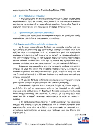 Σελίδα 8 από 75
Με τη συγχρηματοδότηση της Ελλάδας και της Ευρωπαϊκής Ένωσης
Δημόσιο μέσω του Προγράμματος Δημοσίων Επενδύσεων (ΠΔΕ).
1.8. Είδος παρεχόμενων ενισχύσεων
Η στήριξη παρέχεται στο δικαιούχο απολογιστικά με τη μορφή επιχορήγησης
κεφαλαίου και το ύψος της υπολογίζεται ως ποσοστό επί των επιλέξιμων δαπανών
και δύναται να συνδυαστεί με χρηματοδοτικά εργαλεία. Επίσης, είναι δυνατή η
χορήγηση προκαταβολής κατά τα οριζόμενα στο άρθρο 8 της παρούσας.
1.9. Προϋποθέσεις επιλεξιμότητας επενδύσεων
Οι επενδύσεις προκειμένου να ενισχυθούν πληρούν τις γενικές και ειδικές
προϋποθέσεις επιλεξιμότητας των επόμενων παραγράφων.
1.9.1. Γενικές προϋποθέσεις επιλεξιμότητας δαπανών
α) Οι προς χρηματοδότηση δαπάνες: αα) αφορούν αποκλειστικά την
προς στήριξη εκμετάλλευση, ββ) έχουν εύλογο κόστος υλοποίησης όπως αυτό
ορίζεται στην υποπαράγραφο 1.9.2, γγ) υλοποιούνται μετά την ημερομηνία
υποβολής της αίτησης στήριξης και μέχρι την εκπνοή της περιόδου υλοποίησης
της επενδυτικής πρότασης, δδ) κατ’ εξαίρεση της προηγούμενης περίπτωσης οι
γενικές δαπάνες υλοποιούνται μετά την 1/01/2014 εε) εξυπηρετούν τους
σκοπούς του καθεστώτος ενίσχυσης, και στστ) ελέγχονται και επαληθεύονται.
β) Δαπάνες που υλοποιούνται μετά την ημερομηνία υποβολής της αίτησης
στήριξης και μέχρι την έκδοση της απόφασης ένταξης πράξεων, υλοποιούνται με
αποκλειστική ευθύνη του δυνητικού δικαιούχου χωρίς υποχρέωση ενίσχυσης από
την Ευρωπαϊκή Επιτροπή ή το Ελληνικό Δημόσιο στην περίπτωση που η αίτηση
στήριξης απορριφθεί.
γ) Οι γενικές δαπάνες καθίστανται επιλέξιμες προς συγχρηματοδότηση
μόνο εφόσον η αίτηση στήριξης ενταχθεί στο καθεστώς ενίσχυσης.
δ) Οι δαπάνες ελέγχονται όταν ο διοικητικός έλεγχος της αίτησης πληρωμής
επαληθεύσει ότι: αα) το οικονομικό αντικείμενο έχει εξοφληθεί και υλοποιηθεί
σύμφωνα με τα οριζόμενα από τη Φορολογική Διοίκηση (για παράδειγμα Κώδικας
Φορολογικής Απεικόνισης Συναλλαγών του Ν. 4046/12 (Α’ 22) όπως ισχύει κάθε
φορά) και ββ) το φυσικό αντικείμενο ανταποκρίνεται σε εκείνο της απόφασης
ένταξης.
ε) Οι δαπάνες επαληθεύονται όταν η επιτόπια επίσκεψη του διοικητικού
ελέγχου της αίτησης πληρωμής επαληθεύσει ότι οι δαπάνες πράγματι είναι
εγκατεστημένες στον τόπο της επένδυσης και λειτουργικές και το φυσικό τους
αντικείμενο ανταποκρίνεται με εκείνο που προέκυψε από τον έλεγχο της
περίπτωσης δ’.
ΑΔΑ: ΩΨΖΜ4653ΠΓ-ΣΥ5
 