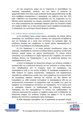 Σελίδα 9 από 75
Με τη συγχρηματοδότηση της Ελλάδας και της Ευρωπαϊκής Ένωσης
στ) Δεν ενισχύονται, ακόμα και αν πληρούνται οι προϋποθέσεις της
παρούσας παραγράφου, δαπάνες: αα) που έχουν ή πρόκειται να
χρηματοδοτηθούν από άλλες πηγές (αποφυγή διπλής χρηματοδότησης) και ββ)
κατά παράβαση απαγορεύσεων ή περιορισμών που ορίζονται στον Καν. (ΕΕ)
αριθ. 1308/2013 του Ευρωπαϊκού Κοινοβουλίου και του Συμβουλίου για την
θέσπιση κοινής οργάνωσης των αγορών γεωργικών προϊόντων ακόμη και όταν
οι εν λόγω απαγορεύσεις και περιορισμοί αφορούν μόνο την Ενωσιακή στήριξη
που παρέχεται βάσει του εν λόγω κανονισμού ή κατά παράβαση απαγορεύσεων
ή περιορισμών του αντίστοιχου εθνικού θεσμικού πλαισίου.
1.9.2. Εύλογο κόστος υλοποίησης δαπανών
α) Οι επενδύσεις έχουν εύλογο κόστος υλοποίησης. Ως εύλογο κόστος
υλοποίησης των επενδύσεων νοείται η δαπάνη που πραγματικά καταβάλλεται
από τον δικαιούχο και η οποία είναι αντίστοιχη της εμπορικής αξίας της
επένδυσης. Δαπάνες που υπερβαίνουν το εύλογο κόστος προσαρμόζονται σ’
αυτό από τα εμπλεκόμενα στις διαδικασίες όργανα.
β) Στο Παράρτημα 2, το οποίο αποτελεί αναπόσπαστο τμήμα της
παρούσας, προσδιορίζεται η ανώτατη επιλέξιμη δαπάνη ορισμένων επενδυτικών
δαπανών (αγορά υλικών και κόστος εγκατάστασης). Το εύλογο κόστος
υλοποίησης των επενδύσεων σε καμία περίπτωση δεν υπερβαίνει την ανώτατη
επιλέξιμη δαπάνη του Παραρτήματος 2 για τις επενδυτικές δαπάνες που
περιλαμβάνονται σ’ αυτό.
γ) Κατά τη διαδικασία του διοικητικού ελέγχου των αιτήσεων στήριξης η
εμπορική αξία των επενδυτικών δαπανών και κατ’ επέκταση το εύλογο κόστος
τους προσδιορίζεται από τη σύγκριση τριών (3) προσφορών, που
προσκομίζονται μαζί με την αίτηση στήριξης. Οι προσφορές αναφέρονται σε
κάθε διακριτή επί μέρους εγκατάσταση, προέρχονται από διαφορετικούς
προμηθευτές, ανεξάρτητους μεταξύ τους, είναι συγκρίσιμες και ανταγωνιστικές.
Ως συγκρίσιμες αφορούν ποσοτικά και ποιοτικά την ίδια δαπάνη και
περιγράφουν με κάθε αναγκαία λεπτομέρεια τα προσφερόμενα είδη και ως
ανταγωνιστικές αντανακλούν τις πραγματικές τιμές της αγοράς (π.χ. μετά την
αφαίρεση των συνηθισμένων εκπτώσεων και προσφορών). Για το σκοπό αυτό
οι προσφορές πληρούν τις προδιαγραφές της επόμενης περίπτωσης.
Προσφορές που δεν περιλαμβάνουν το σύνολο των προδιαγραφών της
επόμενης περίπτωσης δεν μπορούν να ληφθούν υπόψη κατά τη διαδικασία του
διοικητικού ελέγχου των αιτήσεων στήριξης του άρθρου 6. Για τις γενικές
δαπάνες δεν απαιτείται η προσκόμιση τριών προσφορών.
δ) Κάθε προσφορά περιλαμβάνει: αα) τα φορολογικά και εμπορικά στοιχεία
ΑΔΑ: ΩΨΖΜ4653ΠΓ-ΣΥ5
 
