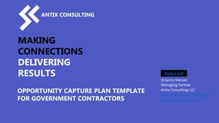 MAKING
CONNECTIONS
DELIVERING
RESULTS
OPPORTUNITY CAPTURE PLAN TEMPLATE
FOR GOVERNMENT CONTRACTORS
ANTIX CONSULTING
Orianna Nienan
Managing Partner
Antix Consulting LLC
orianna@antixconsulting.com
www.antixconsulting.com
Book a Call
 