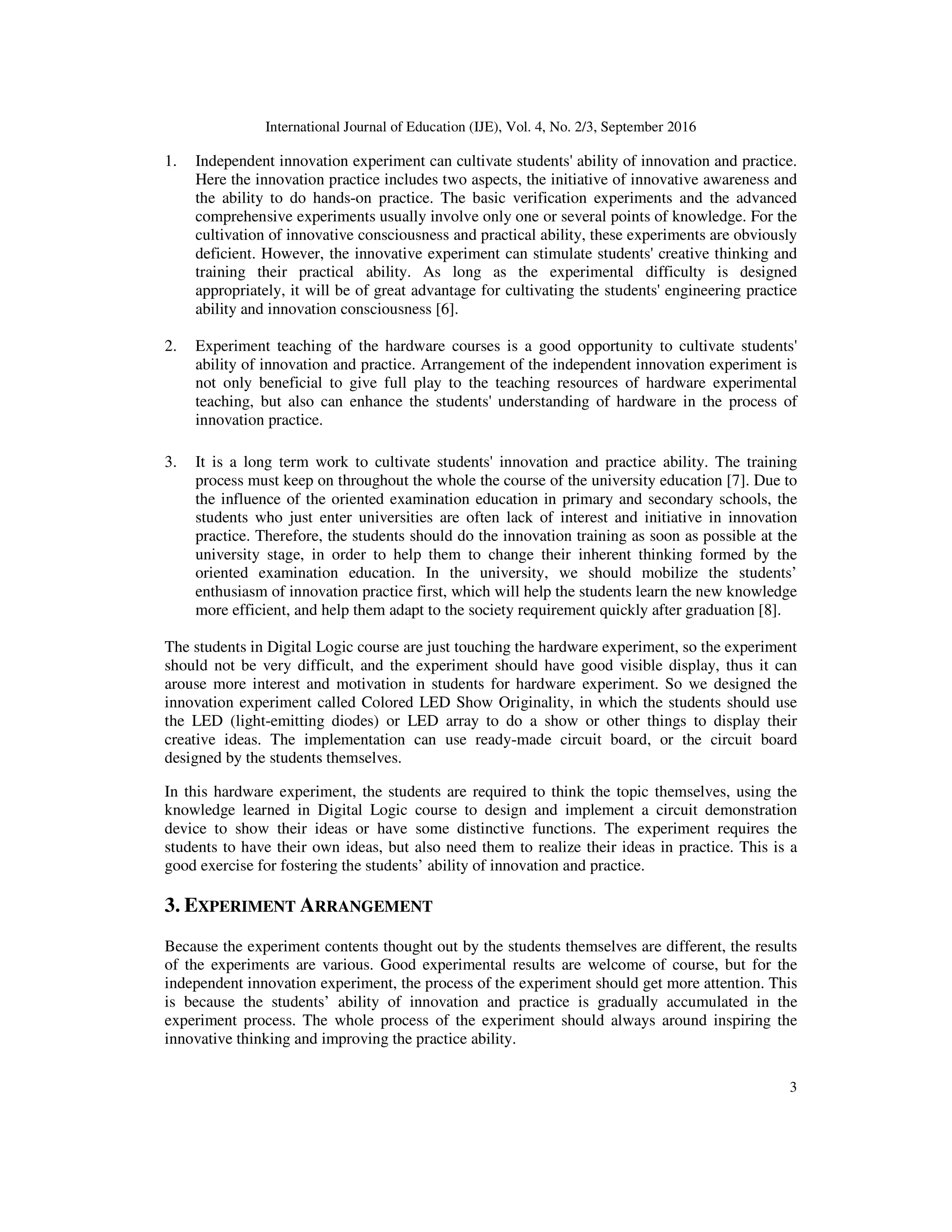 International Journal of Education (IJE), Vol. 4, No. 2/3, September 2016
3
1. Independent innovation experiment can cultivate students' ability of innovation and practice.
Here the innovation practice includes two aspects, the initiative of innovative awareness and
the ability to do hands-on practice. The basic verification experiments and the advanced
comprehensive experiments usually involve only one or several points of knowledge. For the
cultivation of innovative consciousness and practical ability, these experiments are obviously
deficient. However, the innovative experiment can stimulate students' creative thinking and
training their practical ability. As long as the experimental difficulty is designed
appropriately, it will be of great advantage for cultivating the students' engineering practice
ability and innovation consciousness [6].
2. Experiment teaching of the hardware courses is a good opportunity to cultivate students'
ability of innovation and practice. Arrangement of the independent innovation experiment is
not only beneficial to give full play to the teaching resources of hardware experimental
teaching, but also can enhance the students' understanding of hardware in the process of
innovation practice.
3. It is a long term work to cultivate students' innovation and practice ability. The training
process must keep on throughout the whole the course of the university education [7]. Due to
the influence of the oriented examination education in primary and secondary schools, the
students who just enter universities are often lack of interest and initiative in innovation
practice. Therefore, the students should do the innovation training as soon as possible at the
university stage, in order to help them to change their inherent thinking formed by the
oriented examination education. In the university, we should mobilize the students’
enthusiasm of innovation practice first, which will help the students learn the new knowledge
more efficient, and help them adapt to the society requirement quickly after graduation [8].
The students in Digital Logic course are just touching the hardware experiment, so the experiment
should not be very difficult, and the experiment should have good visible display, thus it can
arouse more interest and motivation in students for hardware experiment. So we designed the
innovation experiment called Colored LED Show Originality, in which the students should use
the LED (light-emitting diodes) or LED array to do a show or other things to display their
creative ideas. The implementation can use ready-made circuit board, or the circuit board
designed by the students themselves.
In this hardware experiment, the students are required to think the topic themselves, using the
knowledge learned in Digital Logic course to design and implement a circuit demonstration
device to show their ideas or have some distinctive functions. The experiment requires the
students to have their own ideas, but also need them to realize their ideas in practice. This is a
good exercise for fostering the students’ ability of innovation and practice.
3. EXPERIMENT ARRANGEMENT
Because the experiment contents thought out by the students themselves are different, the results
of the experiments are various. Good experimental results are welcome of course, but for the
independent innovation experiment, the process of the experiment should get more attention. This
is because the students’ ability of innovation and practice is gradually accumulated in the
experiment process. The whole process of the experiment should always around inspiring the
innovative thinking and improving the practice ability.
 