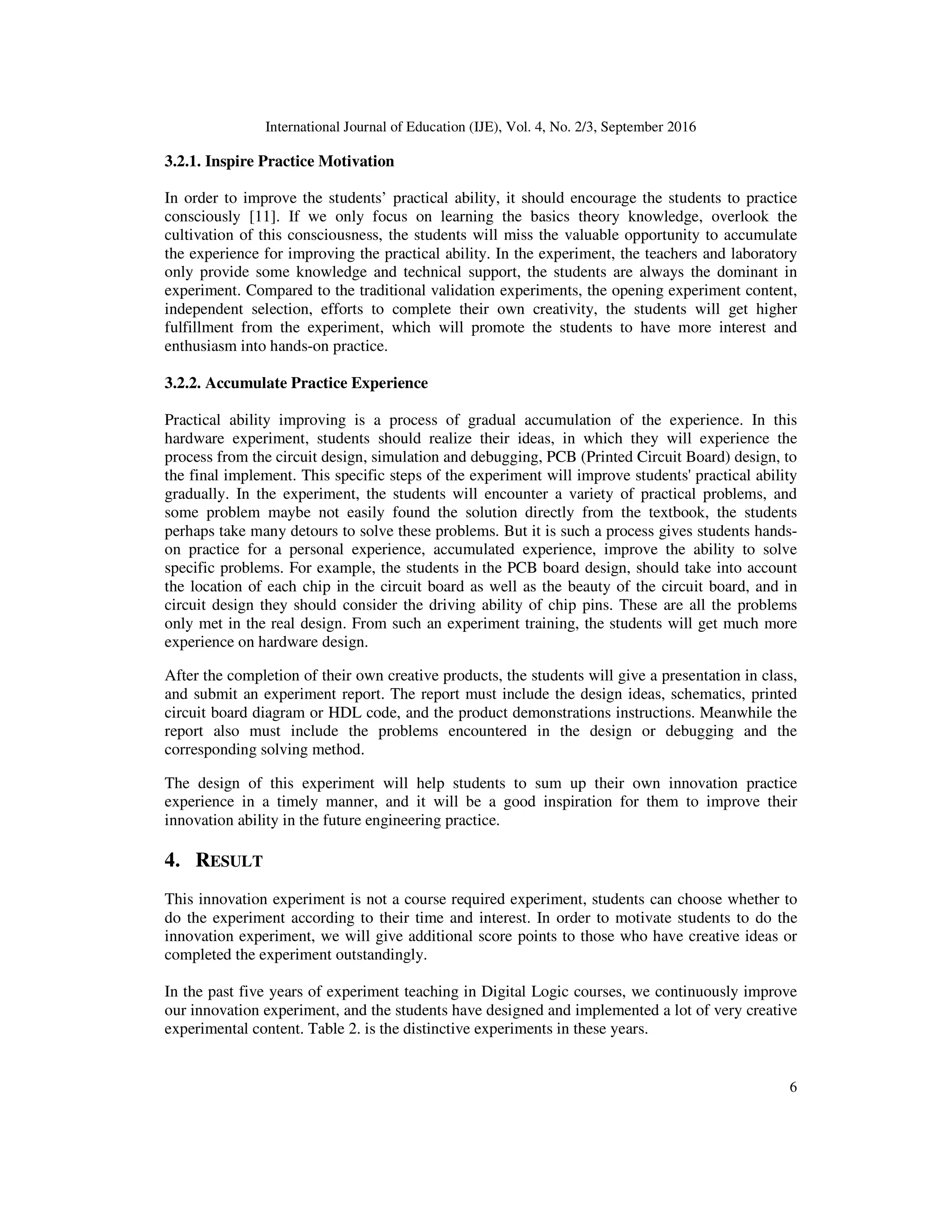 International Journal of Education (IJE), Vol. 4, No. 2/3, September 2016
6
3.2.1. Inspire Practice Motivation
In order to improve the students’ practical ability, it should encourage the students to practice
consciously [11]. If we only focus on learning the basics theory knowledge, overlook the
cultivation of this consciousness, the students will miss the valuable opportunity to accumulate
the experience for improving the practical ability. In the experiment, the teachers and laboratory
only provide some knowledge and technical support, the students are always the dominant in
experiment. Compared to the traditional validation experiments, the opening experiment content,
independent selection, efforts to complete their own creativity, the students will get higher
fulfillment from the experiment, which will promote the students to have more interest and
enthusiasm into hands-on practice.
3.2.2. Accumulate Practice Experience
Practical ability improving is a process of gradual accumulation of the experience. In this
hardware experiment, students should realize their ideas, in which they will experience the
process from the circuit design, simulation and debugging, PCB (Printed Circuit Board) design, to
the final implement. This specific steps of the experiment will improve students' practical ability
gradually. In the experiment, the students will encounter a variety of practical problems, and
some problem maybe not easily found the solution directly from the textbook, the students
perhaps take many detours to solve these problems. But it is such a process gives students hands-
on practice for a personal experience, accumulated experience, improve the ability to solve
specific problems. For example, the students in the PCB board design, should take into account
the location of each chip in the circuit board as well as the beauty of the circuit board, and in
circuit design they should consider the driving ability of chip pins. These are all the problems
only met in the real design. From such an experiment training, the students will get much more
experience on hardware design.
After the completion of their own creative products, the students will give a presentation in class,
and submit an experiment report. The report must include the design ideas, schematics, printed
circuit board diagram or HDL code, and the product demonstrations instructions. Meanwhile the
report also must include the problems encountered in the design or debugging and the
corresponding solving method.
The design of this experiment will help students to sum up their own innovation practice
experience in a timely manner, and it will be a good inspiration for them to improve their
innovation ability in the future engineering practice.
4. RESULT
This innovation experiment is not a course required experiment, students can choose whether to
do the experiment according to their time and interest. In order to motivate students to do the
innovation experiment, we will give additional score points to those who have creative ideas or
completed the experiment outstandingly.
In the past five years of experiment teaching in Digital Logic courses, we continuously improve
our innovation experiment, and the students have designed and implemented a lot of very creative
experimental content. Table 2. is the distinctive experiments in these years.
 