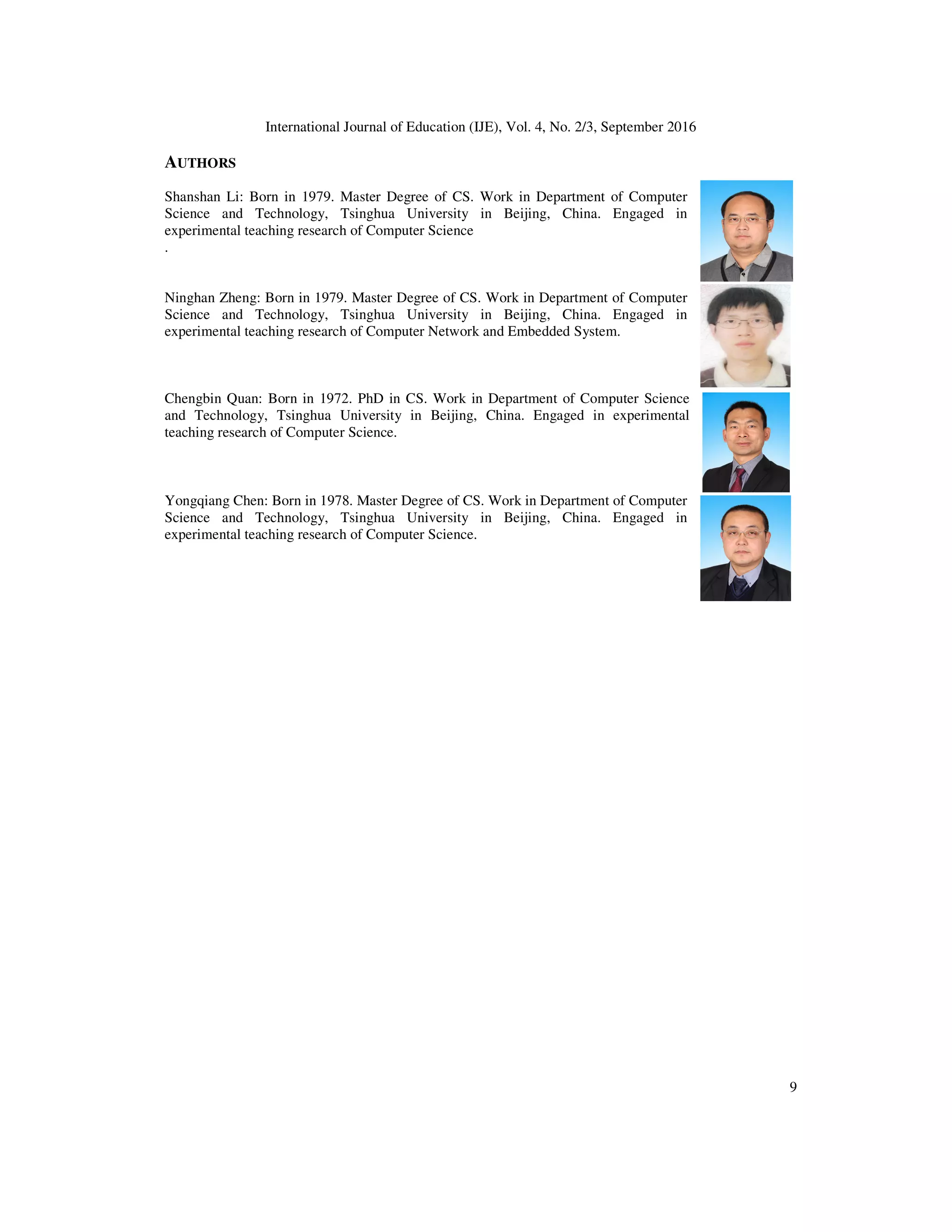 International Journal of Education (IJE), Vol. 4, No. 2/3, September 2016
9
AUTHORS
Shanshan Li: Born in 1979. Master Degree of CS. Work in Department of Computer
Science and Technology, Tsinghua University in Beijing, China. Engaged in
experimental teaching research of Computer Science
.
Ninghan Zheng: Born in 1979. Master Degree of CS. Work in Department of Computer
Science and Technology, Tsinghua University in Beijing, China. Engaged in
experimental teaching research of Computer Network and Embedded System.
Chengbin Quan: Born in 1972. PhD in CS. Work in Department of Computer Science
and Technology, Tsinghua University in Beijing, China. Engaged in experimental
teaching research of Computer Science.
Yongqiang Chen: Born in 1978. Master Degree of CS. Work in Department of Computer
Science and Technology, Tsinghua University in Beijing, China. Engaged in
experimental teaching research of Computer Science.
 