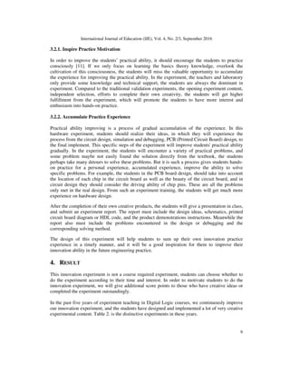 International Journal of Education (IJE), Vol. 4, No. 2/3, September 2016
6
3.2.1. Inspire Practice Motivation
In order to improve the students’ practical ability, it should encourage the students to practice
consciously [11]. If we only focus on learning the basics theory knowledge, overlook the
cultivation of this consciousness, the students will miss the valuable opportunity to accumulate
the experience for improving the practical ability. In the experiment, the teachers and laboratory
only provide some knowledge and technical support, the students are always the dominant in
experiment. Compared to the traditional validation experiments, the opening experiment content,
independent selection, efforts to complete their own creativity, the students will get higher
fulfillment from the experiment, which will promote the students to have more interest and
enthusiasm into hands-on practice.
3.2.2. Accumulate Practice Experience
Practical ability improving is a process of gradual accumulation of the experience. In this
hardware experiment, students should realize their ideas, in which they will experience the
process from the circuit design, simulation and debugging, PCB (Printed Circuit Board) design, to
the final implement. This specific steps of the experiment will improve students' practical ability
gradually. In the experiment, the students will encounter a variety of practical problems, and
some problem maybe not easily found the solution directly from the textbook, the students
perhaps take many detours to solve these problems. But it is such a process gives students hands-
on practice for a personal experience, accumulated experience, improve the ability to solve
specific problems. For example, the students in the PCB board design, should take into account
the location of each chip in the circuit board as well as the beauty of the circuit board, and in
circuit design they should consider the driving ability of chip pins. These are all the problems
only met in the real design. From such an experiment training, the students will get much more
experience on hardware design.
After the completion of their own creative products, the students will give a presentation in class,
and submit an experiment report. The report must include the design ideas, schematics, printed
circuit board diagram or HDL code, and the product demonstrations instructions. Meanwhile the
report also must include the problems encountered in the design or debugging and the
corresponding solving method.
The design of this experiment will help students to sum up their own innovation practice
experience in a timely manner, and it will be a good inspiration for them to improve their
innovation ability in the future engineering practice.
4. RESULT
This innovation experiment is not a course required experiment, students can choose whether to
do the experiment according to their time and interest. In order to motivate students to do the
innovation experiment, we will give additional score points to those who have creative ideas or
completed the experiment outstandingly.
In the past five years of experiment teaching in Digital Logic courses, we continuously improve
our innovation experiment, and the students have designed and implemented a lot of very creative
experimental content. Table 2. is the distinctive experiments in these years.
 