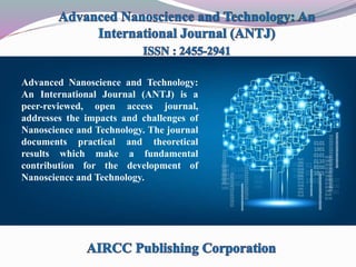 Advanced Nanoscience and Technology:
An International Journal (ANTJ) is a
peer-reviewed, open access journal,
addresses the impacts and challenges of
Nanoscience and Technology. The journal
documents practical and theoretical
results which make a fundamental
contribution for the development of
Nanoscience and Technology.
 