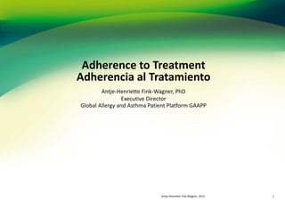 Adherence to Treatment
Adherencia al Tratamiento
        Antje-Henriette Fink-Wagner, PhD
                 Executive Director
Global Allergy and Asthma Patient Platform GAAPP




                              Antje-Henriette Fink-Wagner, 2012   1
 