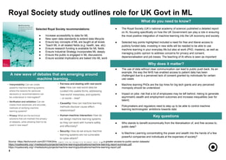 ● The use of data without clear communication can lead to public push back. As an
example, the way the NHS has enabled access to patient data has been
challenged due to a perceived lack of consent granted by individuals for certain
use cases
● Machine learning PhDs are the top hires for big tech giants and any perceived
monopoly should be understood
● Impact on jobs: risk that a lot of employees may be left behind, risking to generate
asymmetric wealth and employment outcomes and increase inequalities (war for
talent)
● Policymakers and regulators need to step up to be able to control machine
learning technologists’ ambitions towards data
● Who stands to benefit economically from the liberalisation of, and free access to,
public data?
● Is Machine Learning concentrating the power and wealth into the hands of a few
powerful companies and individuals at the expenses of society?
5
What do you need to know?
Why does it matter?
Key questions
● The Royal Society (UK’s national academy of science) published a detailed report
on AI, focusing specifically on how the UK Government can play a role in ensuring
the most positive integration of machine learning into the UK economy and society
● Selected key points highlighted included a need for free and liberal access to
publicly funded data, investing in new skills will be needed to be able to use
machine learning in your everyday life but also at work (PhD, masters), as well as
managing public opinion to address concerns for privacy and consent,
depersonalisation and job losses. The teaching of AI ethics is seen as important
Source: https://techcrunch.com/2017/04/24/ai-report-fed-by-deepmind-amazon-uber-urges-greater-access-to-public-sector-datasets/
https://royalsociety.org/~/media/policy/projects/machine-learning/publications/machine-learning-report-summary.pdf
https://royalsociety.org/~/media/policy/projects/machine-learning/publications/machine-learning-report.pdf
A new wave of debates that are emerging around
machine learning...
Royal Society study outlines role for UK Govt in ML
Selected Royal Society recommendations:
● Increase accessibility to data for ML
● New open data standards to extend data lifecycle
● Ensure key concepts of ML are taught at all levels
● Teach ML in all related fields (e.g. health, law, etc)
● Ensure research funding is available for ML fields
● Ensure Industrial Strategy incorporates ML deeply
● Ensure the public is engaged in ML discussions
● Ensure societal implications are baked into ML work
 