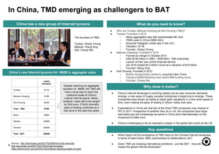 ● What impact will the emergence of TMD have on the Chinese Internet landscape,
in terms of talent flows, M&A, partnerships & collaborations, etc?
● Given TMD are showing international ambitions - just like BAT - how will they
impact the global Internet landscape?
6
What do you need to know?
● Who are Toutiao, Meituan-Dianping & Didi Chuxing (TMD)?
● Toutiao: Founded in 2012
○ News aggregation app with sophisticated ML tech
○ 700M users in China (68M DAU)
○ Acquired Flipagram (video app in the US.)
○ Valuation: $11B
○ Founder: Zhang Yiming
● Meituan–Dianping; Founded in 2010
○ Formed by merger in October 2015
○ US$ 25.84 billion in GMV, 150M MAU, 10M orders/day
○ Launch of their own online financial service
○ Jan 2016 closed $3.3 billion round at a valuation of $18 billion
○ Founder: Wang Xing
● Didi Chuxing: Founded in 2012
○ Mobile transportation platform, acquired Uber China
○ Valued at $55B following most recent $5B funding round
○ Founder: Cheng Wei
Why does it matter?
Key questions
In China, TMD emerging as challengers to BAT
Source: http://technode.com/2017/02/09/tmd-is-the-new-bat/
http://technode.com/2017/02/10/tmd-bat-founders/
https://techcrunch.com/2016/01/20/meituan-dianping-loads-of-yuan/
● China’s Internet landscape is evolving rapidly and as new consumer demands
emerge, a new wave of hugely valuable companies is beginning to emerge. These
companies have shown an ability to reach giant valuations in a very short space of
time, even making the pace of scaling in Silicon Valley look slow
● Expectations in China are that two of the three TMD companies may choose to
IPO in 2017. Irrespective of whether they do or not, the companies have large
warchests and will increasingly be active in China (and internationally) on the
investment & M&A front.
● China is challenging to be as important a player in the global tech world as the US
China has a new group of Internet tycoons
China’s new Internet tycoons hit ~$80B in aggregate value
Latest
Valuation
Toutiao $11B
Meituan-Dianping $18B
Didi Chuxing $50B
Total - TMD $79B
Baidu $58B
Alibaba $298B
Tencent $294B
Total - BAT $650B
The founders of TMD:
Toutiao: Zhang Yiming
Meituan: Wang Xing
Didi: Cheng Wei
Despite reaching an aggregate
valuation of ~$80B, the TMD still
have a long way to reach the
collective scale of China’s
original Internet giants. Baidu,
however, looks set to be caught
by Didi soon, if Didi’s dramatic
pace of scaling continues as it
has done in the past two years
 