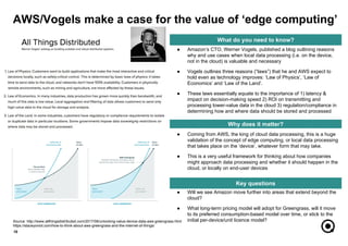 ● Will we see Amazon move further into areas that extend beyond the
cloud?
● What long-term pricing model will adopt for Greengrass, will it move
to its preferred consumption-based model over time, or stick to the
initial per-device/unit licence model?
● Coming from AWS, the king of cloud data processing, this is a huge
validation of the concept of edge computing, or local data processing
that takes place on the ‘device’, whatever form that may take.
● This is a very useful framework for thinking about how companies
might approach data processing and whether it should happen in the
cloud, or locally on end-user devices
●
10
What do you need to know?
Why does it matter?
Key questions
● Amazon’s CTO, Werner Vogels, published a blog outlining reasons
why and use cases when local data processing (i.e. on the device,
not in the cloud) is valuable and necessary
● Vogels outlines three reasons (“laws”) that he and AWS expect to
hold even as technology improves: ‘Law of Physics’, ‘Law of
Economics’ and ‘Law of the Land’.
● These laws essentially equate to the importance of 1) latency &
impact on decision-making speed 2) ROI on transmitting and
processing lower-value data in the cloud 3) regulation/compliance in
determining how and where data should be stored and processed
AWS/Vogels make a case for the value of ‘edge computing’
Source: http://www.allthingsdistributed.com/2017/06/unlocking-value-device-data-aws-greengrass.html
https://staceyoniot.com/how-to-think-about-aws-greengrass-and-the-internet-of-things/
 