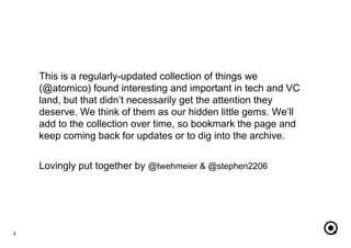 This is a regularly-updated collection of things we
(@atomico) found interesting and important in tech and VC
land, but that didn’t necessarily get the attention they
deserve. We think of them as our hidden little gems. We’ll
add to the collection over time, so bookmark the page and
keep coming back for updates or to dig into the archive.
Lovingly put together by @twehmeier & @stephen2206
2
 