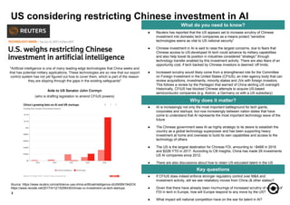 ● If CFIUS does indeed enforce stronger regulatory control over M&A and
investment activity, will we see retaliatory moves from China (& other states)?
● Given that there have already been murmurings of increased scrutiny of sources of
FDI in tech in Europe, how will Europe respond to any move by the US?
● What impact will national competition have on the war for talent in AI?
● AI is increasingly not only the most important battleground for tech giants,
corporates and startups, but now increasingly between nation states that have
come to understand that AI represents the most important technology wave of the
future
● The Chinese government sees AI as highly strategic to its desire to establish the
country as a global technology superpower and has been supporting heavy
investment at home and overseas to build its own capabilities and access to the
technology of others
● The US is the largest destination for Chinese FDI, amounting to ~$46B in 2016
and $22B YTD in 2017. According to CB Insights, China has made 29 investments
US AI companies since 2012.
● There are also discussions about how to retain US-educated talent in the US
3
What do you need to know?
Why does it matter?
Key questions
● Reuters has reported that the US appears set to increase scrutiny of Chinese
investment into domestic tech companies as a means protect “sensitive
technologies seens as vital to US national security”
● Chinese investment in AI is said to raise the largest concerns, due to fears that
Chinese access to US-developed AI tech could advance its military capabilities
and also help boost its position in industries considered “strategic” through
technology transfer enabled by this investment activity. There are also fears of an
opportunity cost, if tech backed by Chinese investors is deemed ‘off limits;
● Increased scrutiny would likely come from a strengthened role for the Committee
on Foreign Investment in the United States (CFIUS), an inter-agency body that can
review acquisitions, investments, minority stakes and JVs with foreign investors.
This follows a review by the Pentagon that warned of China skirting US oversight.
Historically, CFIUS has blocked Chinese attempts to acquire US-based
semiconductor companies (e.g. Aixtron, a Germany co with a US subsidiary)
US considering restricting Chinese investment in AI
Source: https://www.reuters.com/article/us-usa-china-artificialintelligence-idUSKBN1942OX
https://www.recode.net/2017/4/12/15256430/chinas-vc-investment-us-tech-startups
"Artificial intelligence is one of many leading-edge technologies that China seeks and
that has potential military applications. These technologies are so new that our export
control system has not yet figured out how to cover them, which is part of the reason
they are slipping through the gaps in the existing safeguards"
Aide to US Senator John Cormyn
(who is drafting legislation to amend CFIUS powers)
 