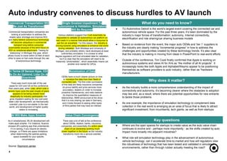 AI Will Make Apps Smarter
As in smartphones, ML/AI development will
make apps smarter. For instance, Nuance
showed off a parking app that understands
if it is raining, if you require an electric
charger, or if there are space limitations
when determining the optimal parking
space available for your specific
circumstance.
In Terms Of Sensor Hype, V2X
Is On An Uptrend, Lidar On A
Downtrend
There was much more talk of the use
cases for V2V and V2I at this conference
than years past, while Lidar, which rode a
severe hype cycle the past couple of years
appears to be being viewed more
skeptically by industry participants that
grow impatient waiting for low cost solid
state Lidar development, as mechanically
oriented Lidar is a non-starter in the real
world, and development of higher quality
radars is increasing.
Value Chain Convergence
There was a lot of talk at the conference
about OEMs, dealers, banks, insurance
companies, and essentially the entire value
chain of car ownership working much
closer together in the future as the industry
transforms more into a service oriented
business.
● TU-Automotive Detroit is the world’s largest event covering the connected car and
autonomous vehicle space. For the past three years, it’s been dominated by the
industry’s major forces of transformation: autonomy, Internet connectivity,
electrification and ride sharing/car sharing business models
● Based on evidence from the event, the major auto OEMs and ‘tier 1’ suppliers to
the industry are clearly making “incremental progress” in how to address the
challenges and opportunities created by these technology trends. It’s also clear
that the industry is making in moving from ideas in PowerPoint to real-world efforts
● Outside of the conference, Tim Cook finally confirmed that Apple is working on
autonomous systems and views AI for AVs as “the mother of all AI projects”. It
increasingly looks like both Apple and Alphabet/Waymo appear to be positioning
themselves as software providers to auto industry, rather than as “hardware
manufacturers.
● Where are the open spaces for startups to create value as the auto value chain
continues to evolve and - perhaps more importantly - as the shifts created by auto
impact more broadly into adjacent industries?
● What role will simulation technology play in the advancement of autonomous
vehicle technology, can it accelerate time-to-market and how will regulators view
the robustness of technology that has been tested and validated in simulated
environements, rather than through rubber actually meeting the road?
● As the industry builds a more comprehensive understanding of the impact of
connectivity and autonomy, it’s becoming clearer where the obstacles to adoption
may lies and, as a result, where there are potential opportunities for new entrants
to tackle those problems
● As one example, the importance of simulation technology to complement data
collection in the real world is emerging as an area of focus that is likely to attract
significant investment, from incumbents, tech giants, as well as from startups
4
What do you need to know?
Why does it matter?
Key questions
Auto industry convenes to discuss hurdles to AV launch
Single Greatest Impediment To
Autonomous is Validation, Simulators
Will Be Required
Various statistics suggest that it will essentially be
impossible to validate an autonomous car platform on
real roads in a manner that would allow a consumer to
use the car anywhere. For this reason, the industry is
moving towards using simulators to enhance real world
driving validation. Both Mobileye and University of
Michigan, and probably others, have developed at least
rudimentary simulators. It is unclear to what
degree regulators will trust simulated data for validation,
but it is clear that the simulators will need to be
massively “photorealistic”, which essentially means yet
another end market for GPUs.
Monetization of Data
OEMs have a much clearer picture on how
to monetize the data from their fleets of
connected cars. The first order purchasers
of this data are likely insurance companies
(to prove liability and price services more
accurately), dealers (in order to increase
proactive maintenance), and radio stations
(to improve the quantitative measures of
listenership). BMW announced at the show
that it is now sharing car data in Germany,
and it looks forward to seeing other types
of third parties that may have an interest.
Commercial Transportation Will
Be Just As Transformed
Commercial transportation companies are
looking at automation to address the
drastic labor shortage and improve ROI,
and many believe autonomous technology
will become ubiquitous in commercial
transport long before consumer
automobiles because of the strict focus on
ROI vs. emotional attachment. Testing for
“platooning” in Michigan this year, which
allows trucks to travel within 20 feet of each
other to save on fuel costs through the use
of autonomous technology.
Source: Raymond James
 