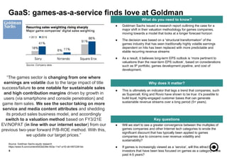 ● Will we start to see a greater convergence between the multiples of
games companies and other Internet tech categories to erode the
significant discount that has typically been applied to games
companies due to concerns over revenue volatility and
sustainability?
● If games is increasingly viewed as a ‘service’, will this attract back
investors that have been less focused on games as a category in the
past 4-5 years?
6
What do you need to know?
Why does it matter?
Key questions
● Goldman Sachs issued a research report outlining the case for a
major shift in their valuation methodology for games companies,
moving towards a model that looks at a longer forecast horizon
● The decision was based on a “structural transformation” of the
games industry that has seen traditionally highly volatile earnings
dependent on hits has been replaced with more predictable and
stable recurring revenue streams
● As a result, it believes long-term EPS outlook is ‘more pertinent to
valuations than the near-term EPS outlook’, based on considerations
such as IP portfolio, games development pipeline, and cost of
development.
GaaS: games-as-a-service finds love at Goldman
“The games sector is changing from one where
earnings are volatile due to the large impact of title
success/failure to one notable for sustainable sales
and high contribution margins driven by growth in
users (via smartphone and console penetration) and
game item sales. We see the sector taking on more
service and media content attributes and shedding
its product sales business model, and accordingly
switch to a valuation method based on FY3/21E
EV/NOPAT (in line with our internet sector) from our
previous two-year forward P/B-ROE method. With this,
we update our target prices.”
Source: Goldman Sachs equity research
https://www.ft.com/content/b53d239e-503a-11e7-a1f2-db19572361bb
● This is ultimately an indicator that lags a trend that companies, such
as Supercell, King and Rovio have shown to be true: it’s possible to
build loyal, highly-engaged customer bases that can generate
sustainable revenue streams over a long period (5+ years).
 
