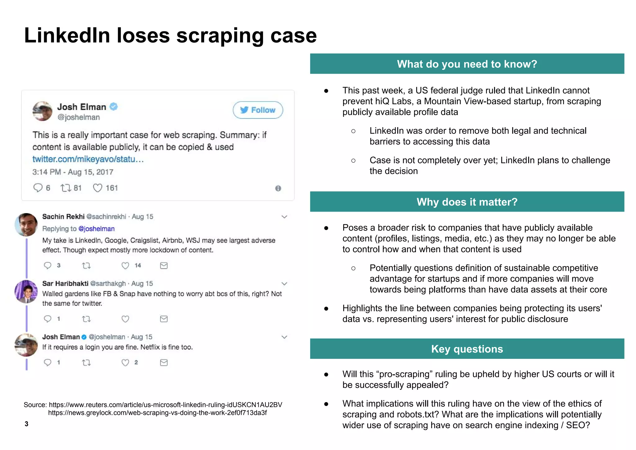 ● Will this “pro-scraping” ruling be upheld by higher US courts or will it
be successfully appealed?
● What implications will this ruling have on the view of the ethics of
scraping and robots.txt? What are the implications will potentially
wider use of scraping have on search engine indexing / SEO?
● Poses a broader risk to companies that have publicly available
content (profiles, listings, media, etc.) as they may no longer be able
to control how and when that content is used
○ Potentially questions definition of sustainable competitive
advantage for startups and if more companies will move
towards being platforms than have data assets at their core
● Highlights the line between companies being protecting its users'
data vs. representing users' interest for public disclosure
3
What do you need to know?
Why does it matter?
Key questions
● This past week, a US federal judge ruled that LinkedIn cannot
prevent hiQ Labs, a Mountain View-based startup, from scraping
publicly available profile data
○ LinkedIn was order to remove both legal and technical
barriers to accessing this data
○ Case is not completely over yet; LinkedIn plans to challenge
the decision
LinkedIn loses scraping case
Source: https://www.reuters.com/article/us-microsoft-linkedin-ruling-idUSKCN1AU2BV
https://news.greylock.com/web-scraping-vs-doing-the-work-2ef0f713da3f
 