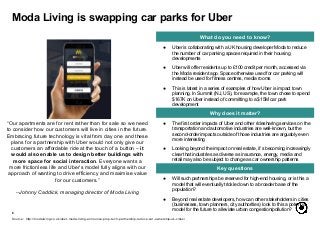 6
What do you need to know?
Why does it matter?
Key questions
● Uber is collaborating with a UK housing developer Moda to reduce
the number of car parking spaces required in their housing
developments
● Uber will offer residents up to £100 credit per month, accessed via
the Moda resident app. Space otherwise used for car parking will
instead be used for fitness centres, media rooms
● This is latest in a series of examples of how Uber is impact town
planning. In Summit (NJ, US), for example, the town chose to spend
$167K on Uber instead of committing to a $15M car park
development
Moda Living is swapping car parks for Uber
Source: http://modaliving.co.uk/uber-moda-living-announce-prop-tech-partnership-reduce-car-ownership-uk-cities/
“Our apartments are for rent rather than for sale so we need
to consider how our customers will live in cities in the future.
Embracing future technology is vital from day one and these
plans for a partnership with Uber would not only give our
customers an affordable ride at the touch of a button – it
would also enable us to design better buildings with
more space for social interaction. Everyone wants a
more frictionless life and Uber’s model fully aligns with our
approach of wanting to drive efficiency and maximise value
for our customers.”
--Johnny Caddick, managing director of Moda Living
● The first order impacts of Uber and other ridesharing services on the
transportation and automotive industries are well-known, but the
second-order impacts outside of those industries are arguably even
more interesting
● Looking beyond the impact on real estate, it’s becoming increasingly
clear that industries as diverse as insurance, energy, media and
retail may also be subject to change as car ownership patterns
● Will such partnerships be reserved for high-end housing, or is this a
model that will eventually trickle down to a broader base of the
population?
● Beyond real estate developers, how can other stakeholders in cities
(businesses, town planners, city authorities) look to this a potential
model for the future to alleviate urban congestion/pollution?
 