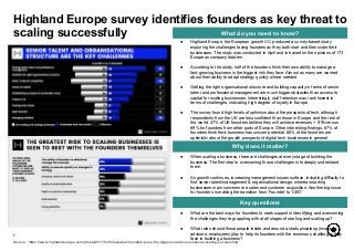 ● What are the best ways for founders to seek support in identifying and overcoming
the challenges they’re grappling with at all stages of starting and scaling up?
● What roles should those people inside and around a startup/scaleup (investors,
advisors, employees) play to help its founders with the enormous challenges they
face in building a business?
● When scaling a business, there are challenges at every stage of building the
business. The first step to overcoming those challenges is to deeply understand
them
● As growth continues, increasing management issues surface, including difficulty to
find senior talent/management & organisational design, whereas starting
businesses main concerns are sales and customer acquisition. Another big issue
for founders is making the transition from ‘Founder’ to ‘CEO’
7
What do you need to know?
Why does it matter?
Key questions
● Highland Europe, the European growth VC, produced a survey-based study
exploring the challenges facing founders as they both start and then scale their
businesses. The study was conducted in April and is based on the opinions of 173
European company leaders
● According to the study, half of the founders think their own ability to manage a
fast-growing business is the biggest risk they face. Almost as many are worried
about their ability to adapt strategy quickly where needed.
● Getting the right organisational structure and building capacity in terms of senior
talent and professional management are much bigger obstacles than access to
capital for scaling businesses. Interestingly, staff retention was rank lowest in
terms of challenges, indicating high degree of loyalty in Europe
● The survey found high levels of optimism about the prospects of tech, although
respondents from the UK are less confident than those in Europe and the rest of
the world. 47% of UK founders believe they will achieve revenues > $1B versus
69% for founders from other parts of Europe. Other interesting findings: 67% of
founders think their business has unicorn potential. 80% of the founders are
optimistic about the growth prospects of digital tech businesses in general
Highland Europe survey identifies founders as key threat to
scaling successfully
Source: https://www.highlandeurope.com/press/2017/5/29/revealed-founders-pose-the-biggest-risk-to-businesses-scaling-successfully
 