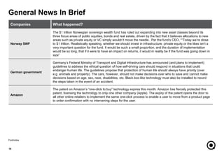 General News In Brief
10
Footnotes
Companies What happened?
Norway SWF
The $1 trillion Norwegian sovereign wealth fund has ruled out expanding into new asset classes beyond its
three focus areas of public equities, bonds and real estate, driven by the fact that it believes allocations to new
areas such as private equity or VC simply wouldn’t move the needle.. Per the fund’s CEO, ““Today we’re close
to $1 trillion. Realistically speaking, whether we should invest in infrastructure, private equity or the likes isn’t a
very important question for the fund. It would be such a small proportion, and the duration of implementation
would be so long, that if it were to have an impact on returns, it would in reality be if the fund was going down in
size”
German government
Germany’s Federal Ministry of Transport and Digital Infrastructure has announced (and plans to implement)
guidelines to address the ethical question of how self-driving cars should respond in situations that could
endanger human life. The guidelines propose that protection of human life should always have priority (over
e.g. animals and property). The cars, however, should not make decisions over who to save and cannot make
decisions based on age, sex, race, disabilities, etc. Black box-like technology must also be installed to record
the steps taken in the event of an accident.
Amazon
The patent on Amazon’s “one-click to buy” technology expires this month. Amazon has fiercely protected this
patent, licensing the technology to only one other company (Apple). The expiry of the patent opens the door to
all other online retailers to implement the same one-click process to enable a user to move from a product page
to order confirmation with no intervening steps for the user.
 