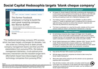 ● How will the IPO fare? Will investors buy the story?
● Will late-stage private tech companies be enticed to take money from
Social Capital Hedosophia?
● What other talent will be enticed to join the vehicle to act as operational
expertise within the portfolio?
● How will other investors, both private- and public-market focused, respond
to the signs of an emergence of new players with large ambitions to
change how companies are funded and scaled, such as SoftBank and
Social Capital Hedosophia?
● As technology companies play a bigger and bigger role in the global
economy, we’ve not just seen a huge expansion in the amount of capital
invested into tech, but increasingly new models seeking to change the way
capital is allocated to companies in both private and public markets
● Social Capital Hedosopia joins SoftBank, Alphabet, KKR, Tencent, the ICO
model, Rocket Internet-style company builders (e.g. Yello Mobile) as
examples as interesting new options for companies seeking to raise capital
on the path to building large-scale, fast-growing tech companies
3
What do you need to know?
Why does it matter?
Key questions
● SV-based VC Social Capital ($1.8B AUM) is partnering with Hedosophia, a
London-based venture growth fund founded by Ian Osborne with $1B AUM
to launch a publicly-listed holding company (Social Capital Hedosophia)
that they are seeking to build into a “Berkshire Hathaway of tech”.
● The Holding company is seeking to raise $500M in an IPO to fulfil its
mission to: “create an alternative path to a traditional IPO for disruptive and
agile technology companies to achieve their long-term objectives and
overcome key deterrents to becoming public”
● The thesis is predicated on a view that the public markets and the current
venture model are ‘broken” and that there is demand for a ‘new way’
Social Capital Hedosophia targets ‘blank cheque company’
Source:
https://www.cnbc.com/2017/08/23/chamath-palihapitiya-mimics-buffett-with-social-capital-hedosophia.html
https://www.recode.net/2017/8/23/16194374/social-capital-investment-firm-banks-ipo-public
https://www.sec.gov/Archives/edgar/data/1706946/000114420417044783/v473766_s1.htm
“The traditional technology company IPO process,
which has been largely unchanged for decades, has
also acted as a driving force to deter private
company management teams and their pre-IPO
stakeholders from pursuing IPOs. We believe
management distraction, a sub-optimal price
discovery mechanism and the resultant longer-term
aftermarket impact have discouraged private
technology companies from pursuing IPOs.”
 