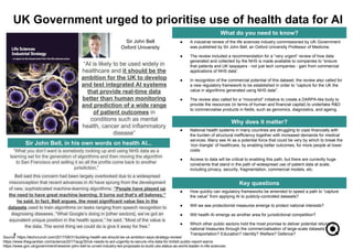 ● National health systems in many countries are struggling to cope financially with
the burden of structural inefficiency together with increased demands for medical
services. Many see AI as a potential force that could be very by which to break the
‘iron triangle’ of healthcare, by enabling better outcomes, for more people at lower
costs
● Access to data will be critical to enabling this path, but there are currently huge
constraints that stand in the path of widespread use of patient data at scale,
including privacy, security, fragmentation, commercial models, etc.
● How quickly can regulatory frameworks be amended to speed a path to “capture
the value” from applying AI to publicly-controlled datasets?
● Will we see protectionist measures emerge to protect national interests?
● Will health AI emerge as another area for jurisdictional competition?
● Which other public sectors hold the most promise to deliver potential returns to
national treasuries through the commercialisation of large-scale datasets?
Transportation? Education? Identity? Welfare? Defence?5
What do you need to know?
Why does it matter?
Key questions
● A industrial review of the life sciences industry commissioned by UK Government
was published by Sir John Bell, an Oxford University Professor of Medicine.
● The review included a recommendation for a “very urgent” review of how data
generated and collected by the NHS is made available to companies to “ensure
that patients and UK taxpayers - not just tech companies - gain from commercial
applications of NHS data”.
● In recognition of the commercial potential of this dataset, the review also called for
a new regulatory framework to be established in order to “capture for the UK the
value in algorithms generated using NHS data”.
● The review also called for a “moonshot” initiative to create a DARPA-like body to
provide the resources (in terms of human and financial capital) to undertake R&D
to commercialise products in fields, such as genomics, diagnostics, and ageing.
UK Government urged to prioritise use of health data for AI
Source: https://techcrunch.com/2017/08/31/building-health-ais-should-be-uk-ambition-says-strategy-review/
https://www.theguardian.com/science/2017/aug/30/uk-needs-to-act-urgently-to-secure-nhs-data-for-british-public-report-warns
https://www.gov.uk/government/news/sir-john-bell-to-unveil-industry-led-proposals-to-build-uks-status-as-world-leader-in-life-sciences
“AI is likely to be used widely in
healthcare and it should be the
ambition for the UK to develop
and test integrated AI systems
that provide real-time data
better than human monitoring
and prediction of a wide range
of patient outcomes in
conditions such as mental
health, cancer and inflammatory
disease”
“What you don’t want is somebody rocking up and using NHS data as a
learning set for the generation of algorithms and then moving the algorithm
to San Francisco and selling it so all the profits come back to another
jurisdiction,”
Sir John Bell
Oxford University
Sir John Bell, in his own words on health AI...
Bell said this concern had been largely overlooked due to a widespread
misconception that recent advances in AI have sprung from the development
of new, sophisticated machine-learning algorithms. “People have played up
the need to have great machine learning. It turns out that’s all baloney,”
he said. In fact, Bell argues, the most significant value lies in the
datasets used to train algorithms on tasks ranging from speech recognition to
diagnosing diseases. “What Google’s doing in [other sectors], we’ve got an
equivalent unique position in the health space,” he said. “Most of the value is
the data. The worst thing we could do is give it away for free.”
 