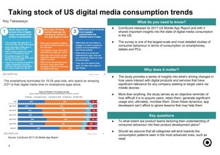 ● To what extent are product teams factoring their understanding of
consumer behaviour into their product development plans?
● Should we assume that all categories will tend towards the
consumption patterns seen in the most advanced ones, such as
retail
● The study provides a series of insights into what’s driving changes in
how users interact with digital products and services that have
significant relevance for any company seeking to target users via
mobile devices
● More than anything, the study serves as an objective reminder of
how difficult it is to acquire users, retain them, generate significant
usage and, ultimately, monitise them. Given these dynamics, app
developers can’t afford to ignore lessons that may help them
7
What do you need to know?
Why does it matter?
Key questions
● ComScore released its 2017 US Mobile App Report and with it
shared important insights into the state of digital media consumption
in the US.
● The survey is one of the largest-scale and most detailed studies of
consumer behaviour in terms of consumption on smartphones,
tablets and PCs.
Taking stock of US digital media consumption trends
Source: ComScore 2017 US Mobile App Report
 