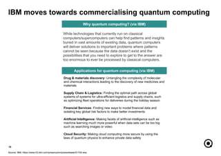 Drug & materials discovery: Untangling the complexity of molecular
and chemical interactions leading to the discovery of new medicines and
materials
Supply Chain & Logistics: Finding the optimal path across global
systems of systems for ultra-efficient logistics and supply chains, such
as optimizing fleet operations for deliveries during the holiday season
Financial Services: Finding new ways to model financial data and
isolating key global risk factors to make better investments
Artificial Intelligence: Making facets of artificial intelligence such as
machine learning much more powerful when data sets can be too big
such as searching images or video
Cloud Security: Making cloud computing more secure by using the
laws of quantum physics to enhance private data safety
10
Source: IBM, https://www-03.ibm.com/press/us/en/pressrelease/51740.wss
IBM moves towards commercialising quantum computing
Applications for quantum computing (via IBM)
While technologies that currently run on classical
computers/supercomputers can help find patterns and insights
buried in vast amounts of existing data, quantum computers
will deliver solutions to important problems where patterns
cannot be seen because the data doesn’t exist and the
possibilities that you need to explore to get to the answer are
too enormous to ever be processed by classical computers.
Why quantum computing? (via IBM)
 