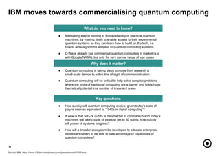 11
Source: IBM, https://www-03.ibm.com/press/us/en/pressrelease/51740.wss
What do you need to know?
Why does it matter?
Key questions
● Quantum computing is taking steps to move from research &
small-scale demos to within line of sight of commercialisation
● Quantum computing will be critical to help solve complex problems
where the limits of traditional computing are a barrier and holds huge
theoretical potential in a number of important areas
● How quickly will quantum computing evolve, given today’s state of
play is seen as equivalent to ‘1940s in digital computing’?
● If view is that 500-2k qubits is minimal bar to control tech and today’s
machines will take couple of years to get to 50 qubits, how quickly
will power of systems progress?
● How will a broader ecosystem be developed to educate enterprise,
developers/others to be able to take advantage of capabilities of
quantum computers?
IBM moves towards commercialising quantum computing
● IBM taking step to moving to first availability of practical quantum
machines, by making deals to enable access to their experimental
quantum systems so they can learn how to build on the tech, i.e.
how to write algorithms adapted to quantum computing systems
● D-Wave already has commercial quantum computers in market (e.g.
with Google/NASA), but only for very narrow range of use cases
 