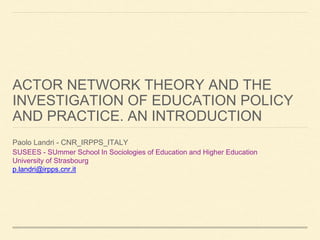ACTOR NETWORK THEORY AND THE
INVESTIGATION OF EDUCATION POLICY
AND PRACTICE. AN INTRODUCTION
Paolo Landri - CNR_IRPPS_ITALY
SUSEES - SUmmer School In Sociologies of Education and Higher Education
University of Strasbourg
p.landri@irpps.cnr.it
 