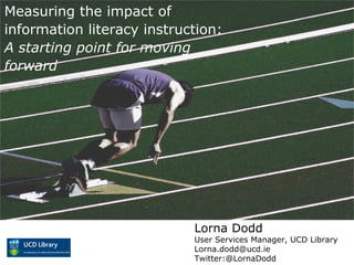 Measuring the impact of
information literacy instruction:
A starting point for moving
forward
Lorna Dodd
User Services Manager, UCD Library
Lorna.dodd@ucd.ie
Twitter:@LornaDodd
 