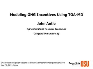 Modeling GHG Incentives Using TOA-MD 
John Antle 
Agricultural and Resource Economics 
Oregon State University 
Smallholder Mitigation Options and Incentive Mechanisms Expert Workshop 
July 7-8, 2011, Rome  