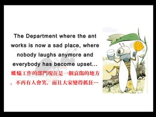 The Department where the ant
works is now a sad place, where
nobody laughs anymore and
everybody has become upset...
蟻工作的部...