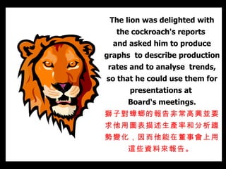 The lion was delighted with the cockroach's reports  and asked him to produce graphs  to describe production rates and to analyse  trends, so that he could use them for presentations at  Board‘s meetings. 獅子對蟑螂的報告非常 高興並 要求他用圖表描述生產率和分析趨勢變化，因而他能在董事會上 用這些資料 來報告。   