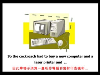 So the cockroach had to buy a new computer and a  laser printer and  ... 因此蟑螂必須買一臺新的電腦和雷射印表機和…   