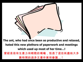 The ant, who had once been so productive and relaxed, hated this new plethora of paperwork and meetings which used up most of her time…! 曾經是很有生產力和輕鬆的 螞蟻 ，恨透了這些 耗盡她大多數時間的 過多文書作業和 會議 … !  