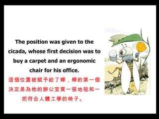 The position was given to the cicada, whose first decision was to buy a carpet and an ergonomic chair for his office. 這個位置被賦予給了蟬， 蟬的 第一個決定是 為他的辦公室 買一張地毯和一把符合人體工學的椅子。   